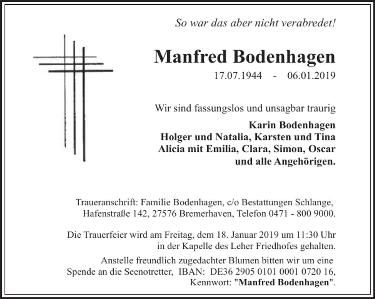 <p>So war das aber nicht verabredet!</p><p>Manfred Bodenhagen<br />17.07.1944</p><p>-</p><p>06.01.2019</p><p>Wir sind fassungslos und unsagbar traurig<br />Karin Bodenhagen<br />Holger und Natalia, Karsten und Tina<br />Alicia mit Emilia, Clara, Simon, Oscar<br />und alle Angehörigen.</p><p>Traueranschrift: Familie Bodenhagen, c/o Bestattungen Schlange,<br />Hafenstraße 142, 27576 Bremerhaven, Telefon 0471 - 800 9000.<br />Die Trauerfeier wird am Freitag, dem 18. Januar 2019 um 11:30 Uhr<br />in der Kapelle des Leher Friedhofes gehalten.<br />Anstelle freundlich zugedachter Blumen bitten wir um eine<br />Spende an die Seenotretter, IBAN: DE36 2905 0101 0001 0720 16,<br />Kennwort: "Manfred Bodenhagen".</p>