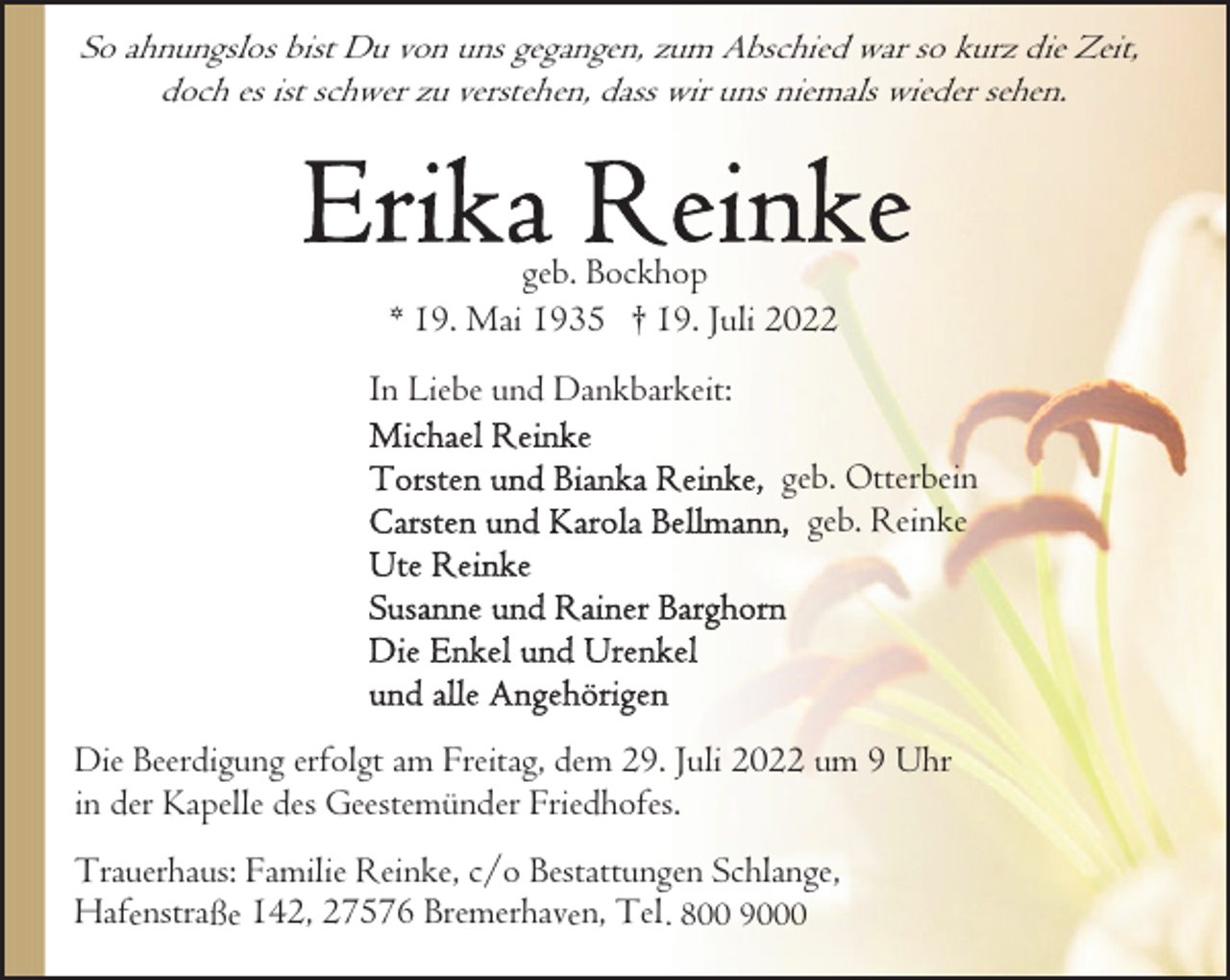 <p>So ahnungslos bist Du von uns gegangen, zum Abschied war so kurz die Zeit,<br />doch es ist schwer zu verstehen, dass wir uns niemals wieder sehen.</p><p>geb. Bockhop<br />* 19. Mai 1935 † 19. Juli 2022<br />In Liebe und Dankbarkeit:<br />geb. Otterbein<br />geb. Reinke</p><p>Die Beerdigung erfolgt am Freitag, dem 29. Juli 2022 um 9 Uhr<br />in der Kapelle des Geestemünder Friedhofes.<br />Trauerhaus: Familie Reinke, c/o Bestattungen Schlange,<br />Hafenstraße 142, 27576 Bremerhaven, Tel . 800 9000</p>