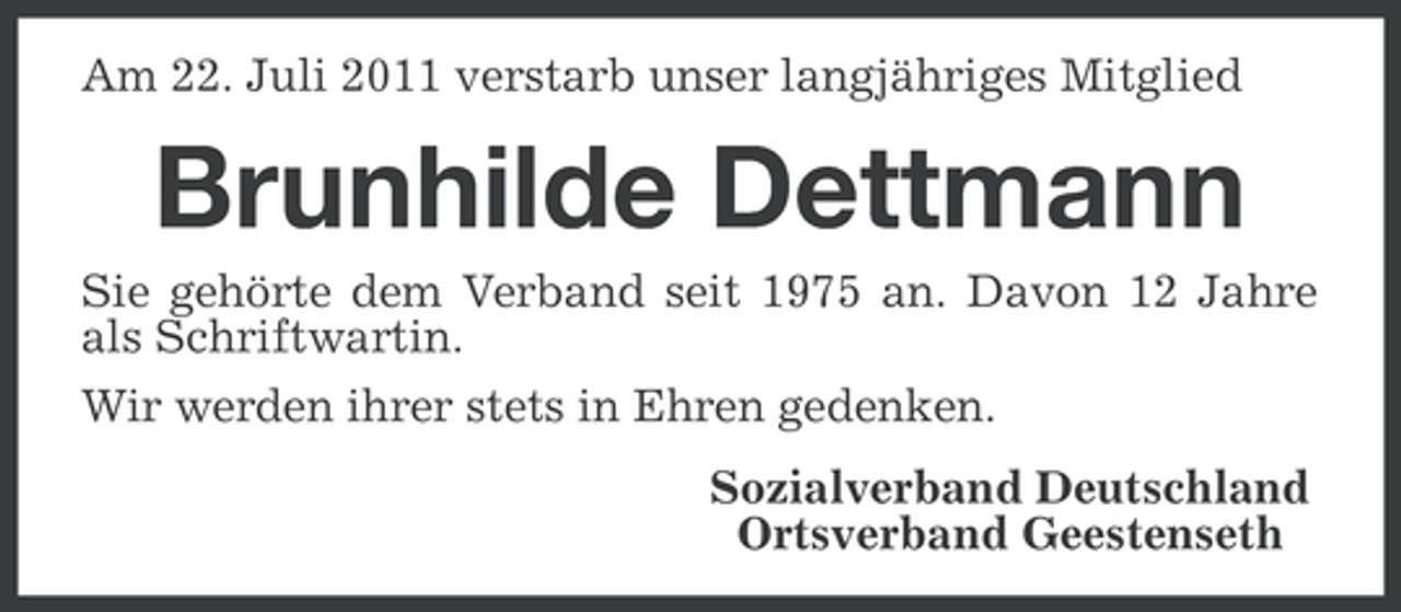 <p>Am 22. Juli 2011 verstarb unser langjähriges Mitglied</p><p>Brunhilde Dettmann<br />Sie gehörte dem Verband seit 1975 an. Davon 12 Jahre<br />als Schriftwartin.<br />Wir werden ihrer stets in Ehren gedenken.<br />Sozialverband Deutschland<br />Ortsverband Geestenseth</p>