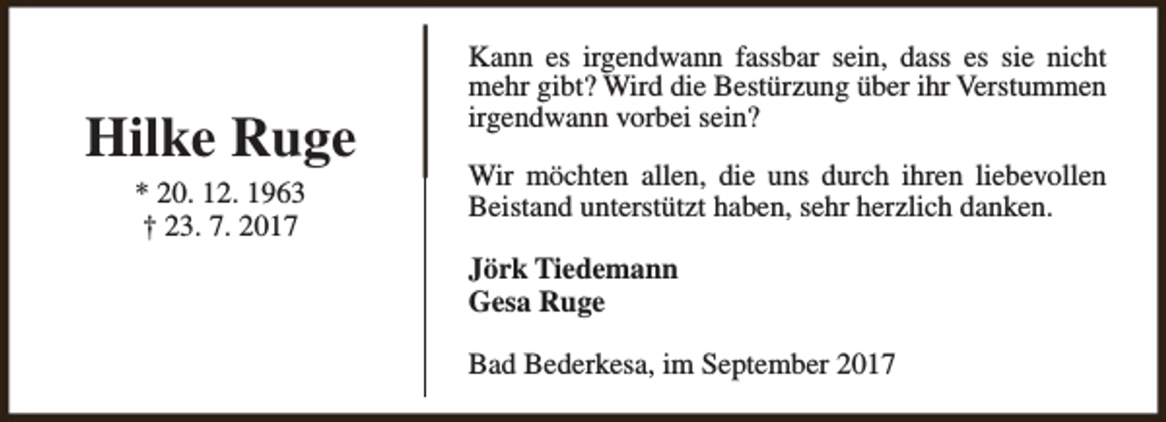 <p>Hilke Ruge<br />* 20. 12. 1963<br />† 23. 7. 2017</p><p>Kann es irgendwann fassbar sein, dass es sie nicht<br />mehr gibt? Wird die Bestürzung über ihr Verstummen<br />irgendwann vorbei sein?<br />Wir möchten allen, die uns durch ihren liebevollen<br />Beistand unterstützt haben, sehr herzlich danken.<br />Jörk Tiedemann<br />Gesa Ruge<br />Bad Bederkesa, im September 2017</p>