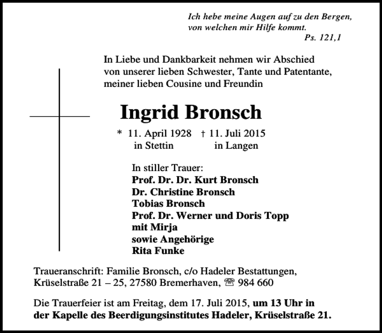 <p>Ich hebe meine Augen auf zu den Bergen,<br />von welchen mir Hilfe kommt.<br />Ps. 121,1</p><p>In Liebe und Dankbarkeit nehmen wir Abschied<br />von unserer lieben Schwester, Tante und Patentante,<br />meiner lieben Cousine und Freundin</p><p>Ingrid Bronsch<br />* 11. April 1928 † 11. Juli 2015<br />in Stettin<br />in Langen<br />In stiller Trauer:<br />Prof. Dr. Dr. Kurt Bronsch<br />Dr. Christine Bronsch<br />Tobias Bronsch<br />Prof. Dr. Werner und Doris Topp<br />mit Mirja<br />sowie Angehörige<br />Rita Funke<br />Traueranschrift: Familie Bronsch, c/o Hadeler Bestattungen,<br />Krüselstraße 21 – 25, 27580 Bremerhaven, ℡ 984 660<br />Die Trauerfeier ist am Freitag, dem 17. Juli 2015, um 13 Uhr in<br />der Kapelle des Beerdigungsinstitutes Hadeler, Krüselstraße 21.</p>