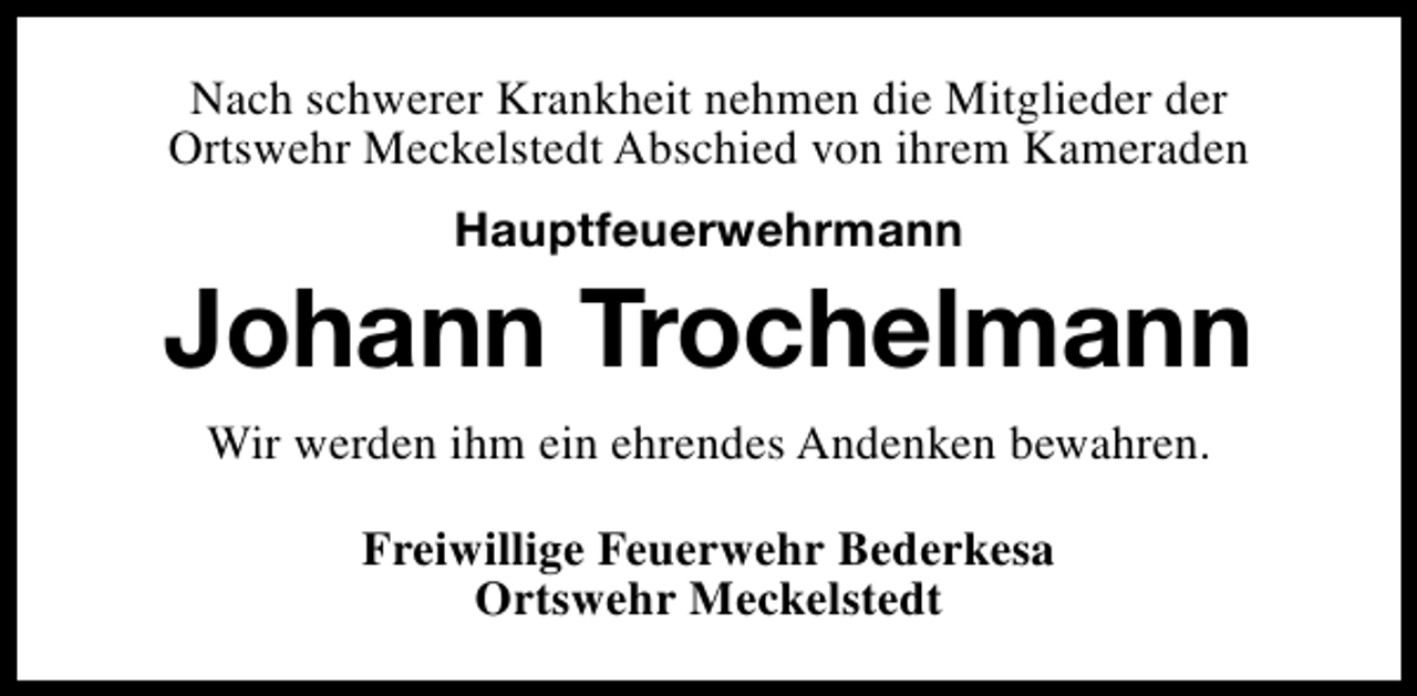 <p>Nach schwerer Krankheit nehmen die Mitglieder der<br />Ortswehr Meckelstedt Abschied von ihrem Kameraden<br />Hauptfeuerwehrmann</p><p>Johann Trochelmann<br />Wir werden ihm ein ehrendes Andenken bewahren.<br />Freiwillige Feuerwehr Bederkesa<br />Ortswehr Meckelstedt</p>
