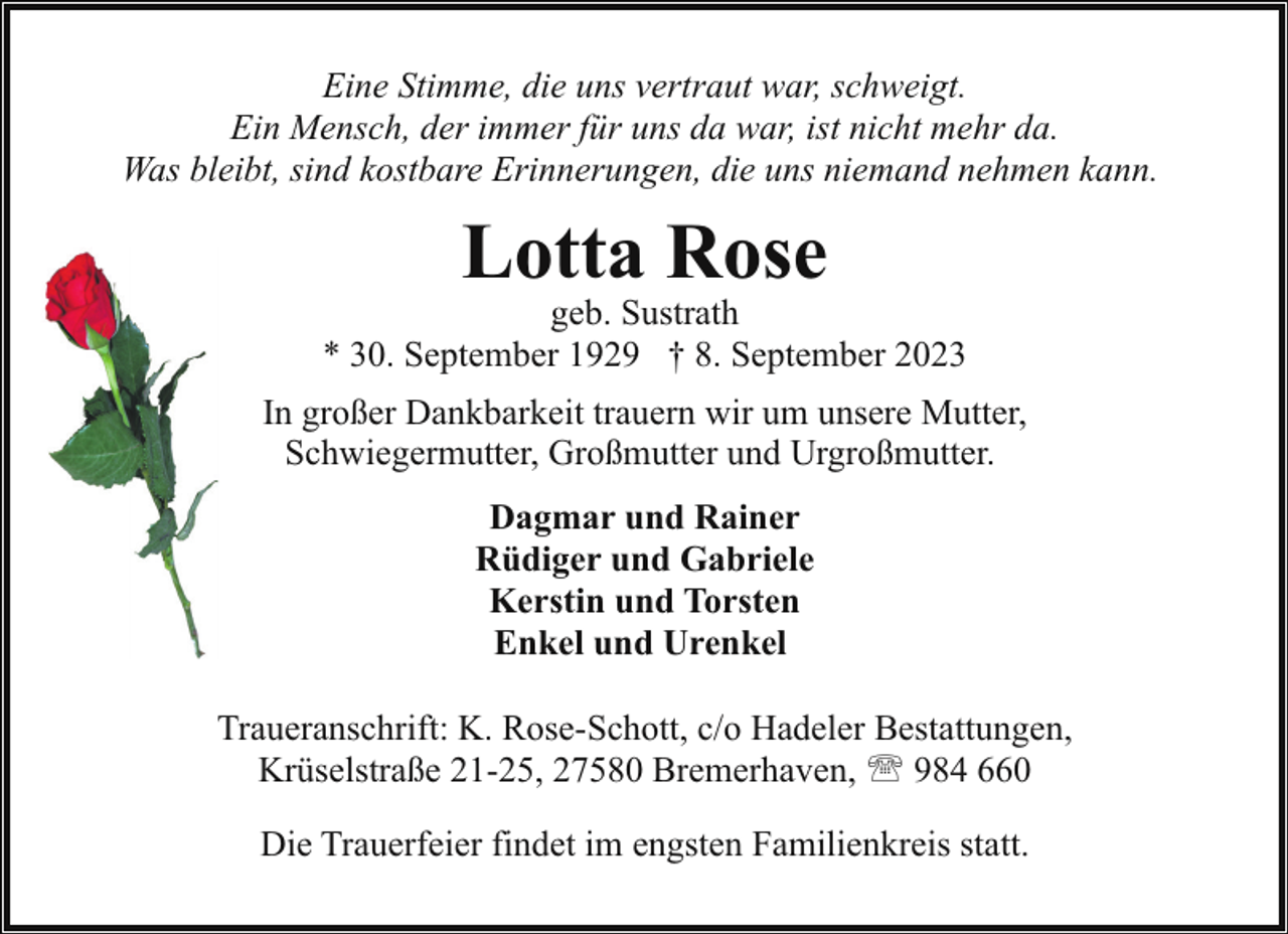 <p>Eine Stimme, die uns vertraut war, schweigt.<br />Ein Mensch, der immer für uns da war, ist nicht mehr da.<br />Was bleibt, sind kostbare Erinnerungen, die uns niemand nehmen kann.</p><p>Lotta Rose</p><p>geb. Sustrath<br />* 30. September 1929 † 8. September 2023<br />In großer Dankbarkeit trauern wir um unsere Mutter,<br />Schwiegermutter, Großmutter und Urgroßmutter.<br />Dagmar und Rainer<br />Rüdiger und Gabriele<br />Kerstin und Torsten<br />Enkel und Urenkel<br />Traueranschrift: K. Rose-Schott, c/o Hadeler Bestattungen,<br />Krüselstraße 21-25, 27580 Bremerhaven, ' 984 660<br />Die Trauerfeier findet im engsten Familienkreis statt.</p>