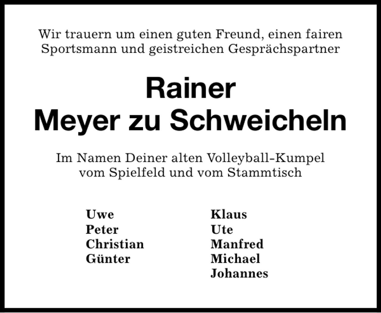 <p>Wir trauern um einen guten Freund, einen fairen<br />Sportsmann und geistreichen Gesprächspartner</p><p>Rainer<br />Meyer zu Schweicheln<br />Im Namen Deiner alten Volleyball-Kumpel<br />vom Spielfeld und vom Stammtisch<br />Uwe<br />Peter<br />Christian<br />Günter</p><p>Klaus<br />Ute<br />Manfred<br />Michael<br />Johannes</p>