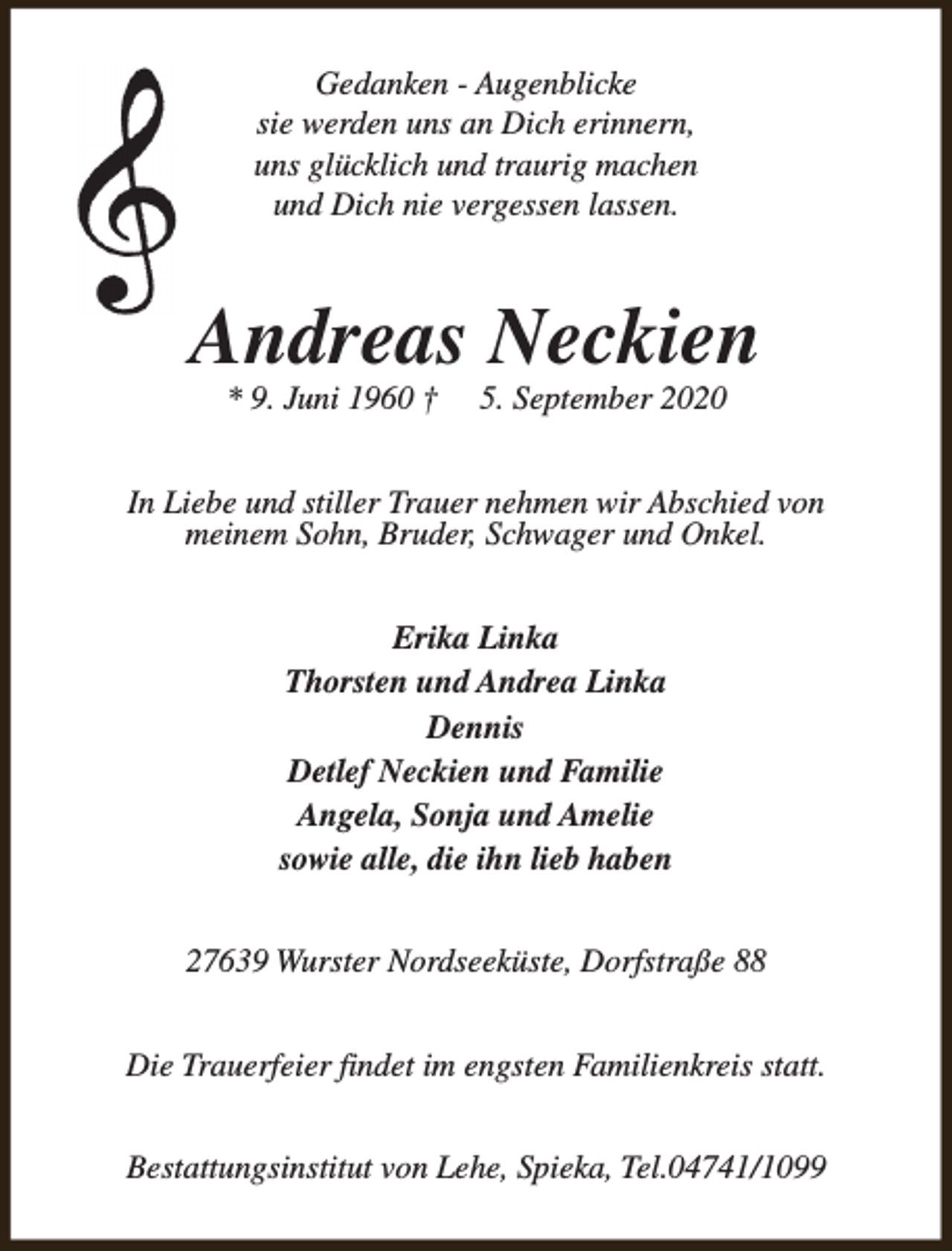 <p>Gedanken - Augenblicke<br />sie werden uns an Dich erinnern,<br />uns glücklich und traurig machen<br />und Dich nie vergessen lassen.</p><p>Andreas Neckien<br />* 9. Juni 1960 †</p><p>5. September 2020</p><p>In Liebe und stiller Trauer nehmen wir Abschied von<br />meinem Sohn, Bruder, Schwager und Onkel.<br />Erika Linka<br />Thorsten und Andrea Linka<br />Dennis<br />Detlef Neckien und Familie<br />Angela, Sonja und Amelie<br />sowie alle, die ihn lieb haben<br />27639 Wurster Nordseeküste, Dorfstraße 88<br />Die Trauerfeier findet im engsten Familienkreis statt.<br />Bestattungsinstitut von Lehe, Spieka, Tel.04741/1099</p>