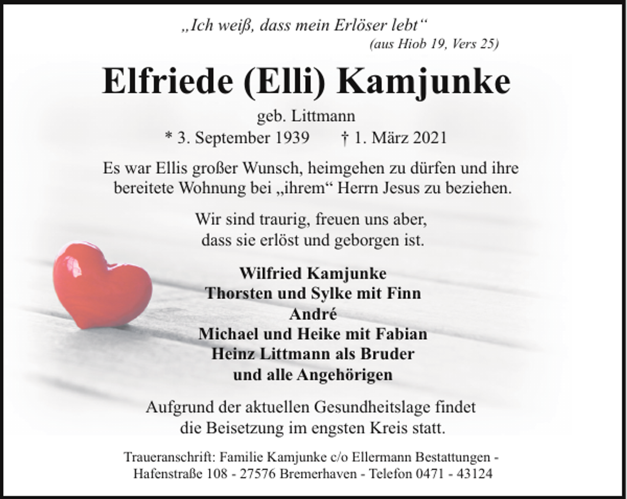 <p>„Ich weiß, dass mein Erlöser lebt“</p><p>(aus Hiob 19, Vers 25)</p><p>Elfriede (Elli) Kamjunke<br />geb. Littmann<br />* 3. September 1939<br />† 1. März 2021</p><p>Es war Ellis großer Wunsch, heimgehen zu dürfen und ihre<br />bereitete Wohnung bei „ihrem“ Herrn Jesus zu beziehen.<br />Wir sind traurig, freuen uns aber,<br />dass sie erlöst und geborgen ist.<br />Wilfried Kamjunke<br />Thorsten und Sylke mit Finn<br />André<br />Michael und Heike mit Fabian<br />Heinz Littmann als Bruder<br />und alle Angehörigen<br />Aufgrund der aktuellen Gesundheitslage findet<br />die Beisetzung im engsten Kreis statt.<br />Traueranschrift: Familie Kamjunke c/o Ellermann Bestattungen Hafenstraße 108 - 27576 Bremerhaven - Telefon 0471 - 43124</p>
