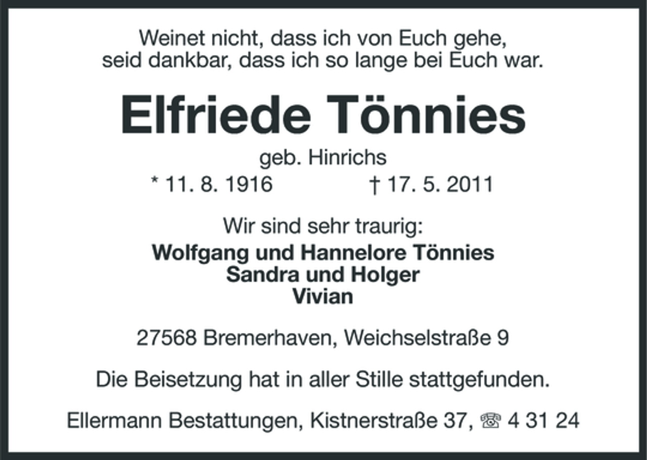 <p>Weinet nicht, dass ich von Euch gehe, seid dankbar, dass ich so lange bei Euch war.</p><p>Elfriede Tönnies<br />geb. Hinrichs * 11. 8. 1916 † 17. 5. 2011 Wir sind sehr traurig: Wolfgang und Hannelore Tönnies Sandra und Holger Vivian 27568 Bremerhaven, Weichselstraße 9</p><p>Die Beisetzung hat in aller Stille stattgefunden.<br />Ellermann Bestattungen, Kistnerstraße 37, 4 31 24</p>