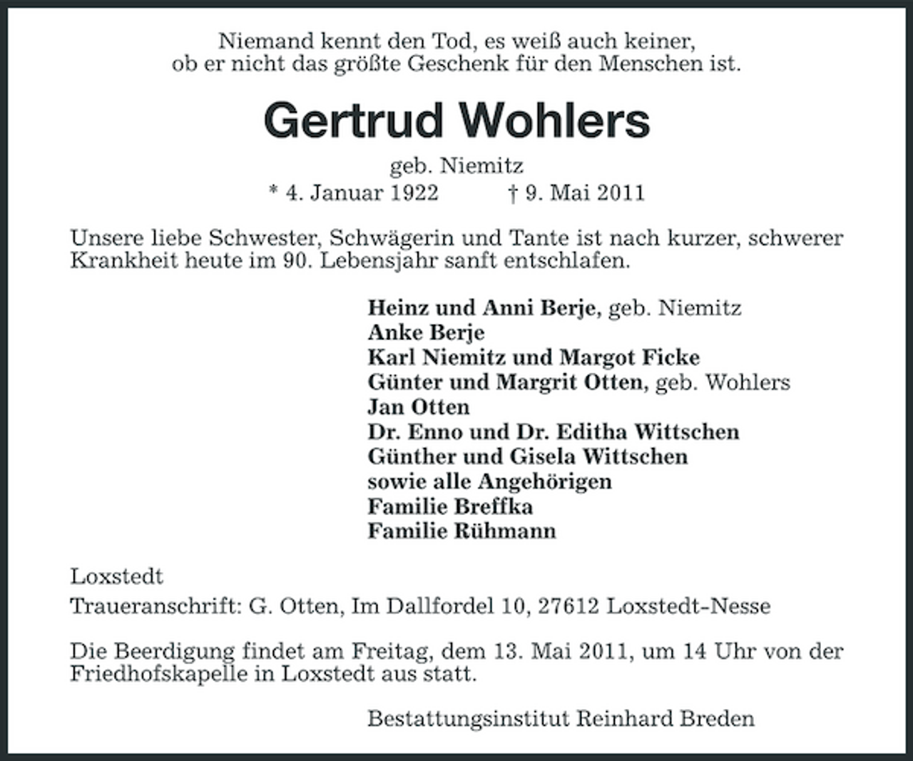 <p>Niemand kennt den Tod, es weiß auch keiner, ob er nicht das größte Geschenk für den Menschen ist.</p><p>Gertrud Wohlers<br />geb. Niemitz * 4. Januar 1922 † 9. Mai 2011 Unsere liebe Schwester, Schwägerin und Tante ist nach kurzer, schwerer Krankheit heute im 90. Lebensjahr sanft entschlafen. Heinz und Anni Berje, geb. Niemitz Anke Berje Karl Niemitz und Margot Ficke Günter und Margrit Otten, geb. Wohlers Jan Otten Dr. Enno und Dr. Editha Wittschen Günther und Gisela Wittschen sowie alle Angehörigen Familie Breffka Familie Rühmann Loxstedt Traueranschrift: G. Otten, Im Dallfordel 10, 27612 Loxstedt-Nesse Die Beerdigung findet am Freitag, dem 13. Mai 2011, um 14 Uhr von der Friedhofskapelle in Loxstedt aus statt. Bestattungsinstitut Reinhard Breden</p>