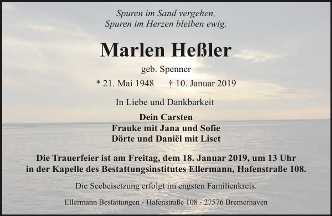<p>Spuren im Sand vergehen,<br />Spuren im Herzen bleiben ewig.</p><p>Marlen Heßler<br />geb. Spenner</p><p>* 21. Mai 1948</p><p>† 10. Januar 2019</p><p>In Liebe und Dankbarkeit<br />Dein Carsten<br />Frauke mit Jana und Sofie<br />Dörte und Daniël mit Liset<br />Die Trauerfeier ist am Freitag, dem 18. Januar 2019, um 13 Uhr<br />in der Kapelle des Bestattungsinstitutes Ellermann, Hafenstraße 108.<br />Die Seebeisetzung erfolgt im engsten Familienkreis.<br />Ellermann Bestattungen - Hafenstraße 108 - 27576 Bremerhaven</p>