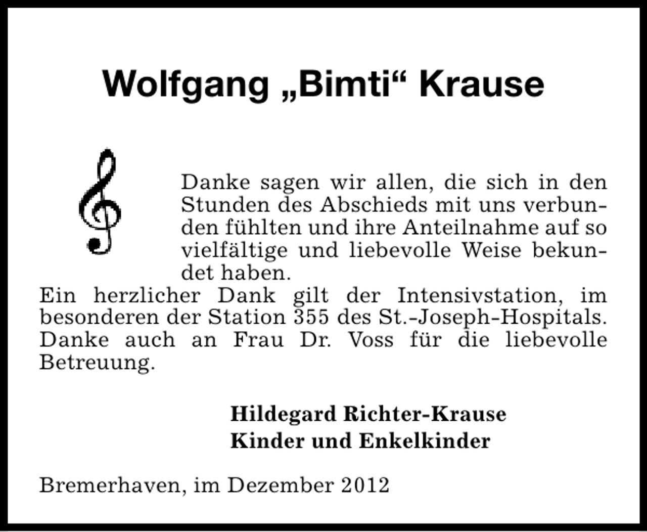 <p>Wolfgang „Bimti“ Krause<br />Danke sagen wir allen, die sich in den<br />Stunden des Abschieds mit uns verbunden fühlten und ihre Anteilnahme auf so<br />vielfältige und liebevolle Weise bekundet haben.<br />Ein herzlicher Dank gilt der Intensivstation, im<br />besonderen der Station 355 des St.-Joseph-Hospitals.<br />Danke auch an Frau Dr. Voss für die liebevolle<br />Betreuung.<br />Hildegard Richter-Krause<br />Kinder und Enkelkinder<br />Bremerhaven, im Dezember 2012</p>