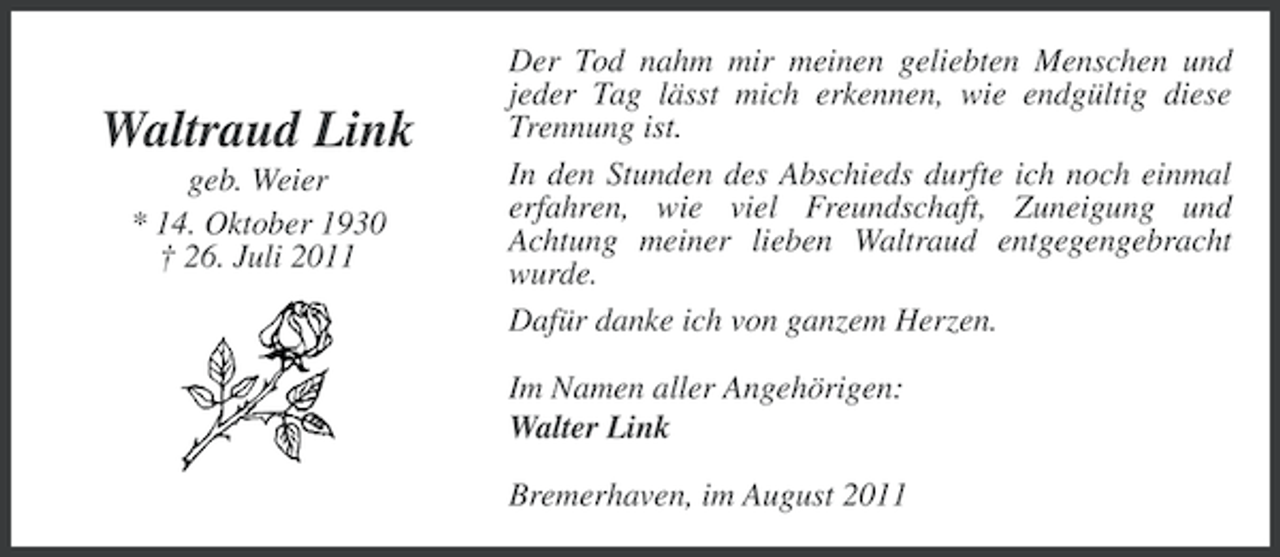 <p>Waltraud Link<br />geb. Weier<br />* 14. Oktober 1930<br />† 26. Juli 2011</p><p>Der Tod nahm mir meinen geliebten Menschen und<br />jeder Tag lässt mich erkennen, wie endgültig diese<br />Trennung ist.<br />In den Stunden des Abschieds durfte ich noch einmal<br />erfahren, wie viel Freundschaft, Zuneigung und<br />Achtung meiner lieben Waltraud entgegengebracht<br />wurde.<br />Dafür danke ich von ganzem Herzen.<br />Im Namen aller Angehörigen:<br />Walter Link<br />Bremerhaven, im August 2011</p>