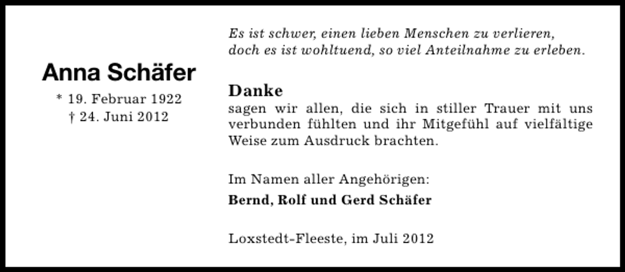 <p>Anna Schäfer<br />* 19. Februar 1922<br />† 24. Juni 2012</p><p>Es ist schwer, einen lieben Menschen zu verlieren,<br />doch es ist wohltuend, so viel Anteilnahme zu erleben.</p><p>Danke</p><p>sagen wir allen, die sich in stiller Trauer mit uns<br />verbunden fühlten und ihr Mitgefühl auf vielfältige<br />Weise zum Ausdruck brachten.<br />Im Namen aller Angehörigen:<br />Bernd, Rolf und Gerd Schäfer<br />Loxstedt-Fleeste, im Juli 2012</p>