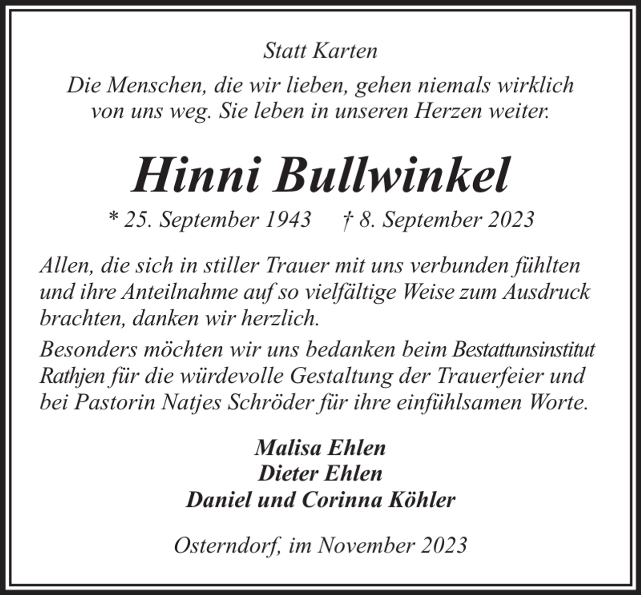 <p>Statt Karten<br />Die Menschen, die wir lieben, gehen niemals wirklich<br />von uns weg. Sie leben in unseren Herzen weiter.</p><p>Hinni Bullwinkel</p><p>* 25. September 1943</p><p>† 8. September 2023</p><p>Allen, die sich in stiller Trauer mit uns verbunden fühlten<br />und ihre Anteilnahme auf so vielfältige Weise zum Ausdruck<br />brachten, danken wir herzlich.<br />Besonders möchten wir uns bedanken beim Bestattunsinstitut<br />Rathjen für die würdevolle Gestaltung der Trauerfeier und<br />bei Pastorin Natjes Schröder für ihre einfühlsamen Worte.<br />Malisa Ehlen<br />Dieter Ehlen<br />Daniel und Corinna Köhler<br />Osterndorf, im November 2023</p>