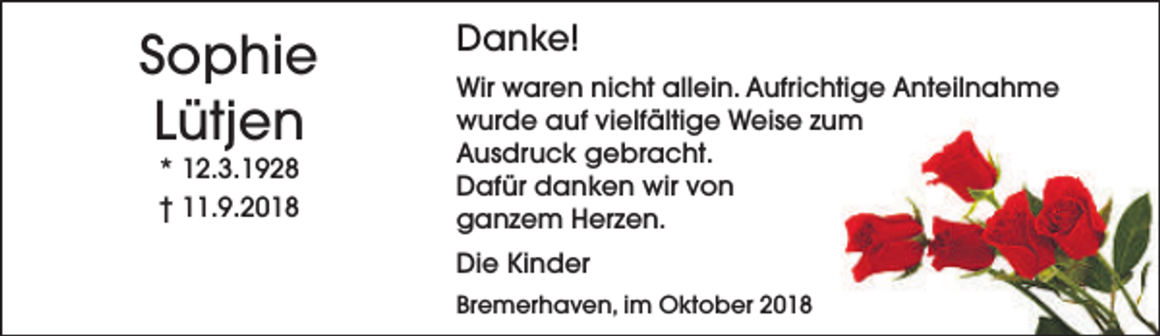 <p>Sophie<br />Lütjen<br />* 12.3.1928<br />† 11.9.2018</p><p>Danke!<br />Wir waren nicht allein. Aufrichtige Anteilnahme<br />wurde auf vielfältige Weise zum<br />Ausdruck gebracht.<br />Dafür danken wir von<br />ganzem Herzen.<br />Die Kinder<br />Bremerhaven, im Oktober 2018</p>
