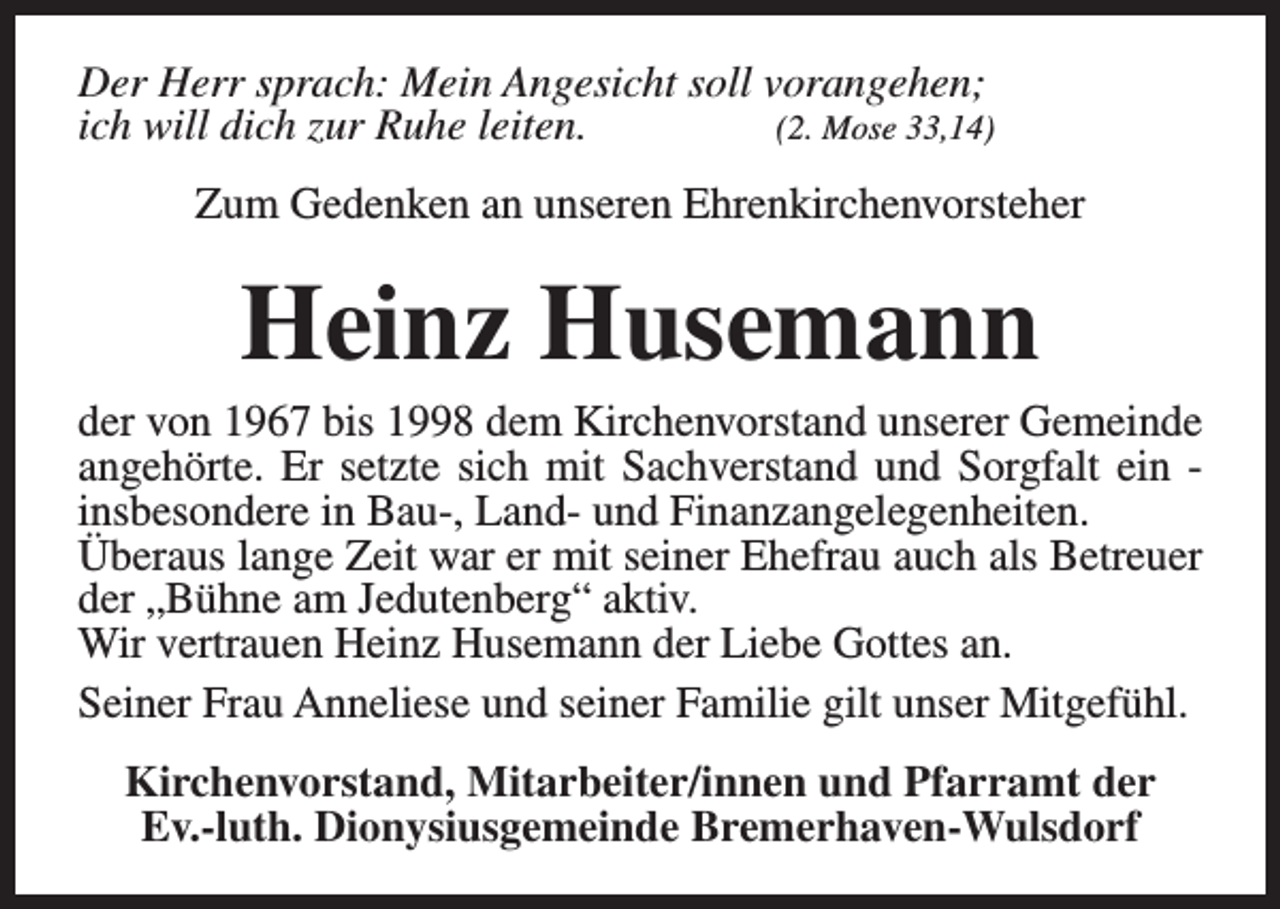 <p>Der Herr sprach: Mein Angesicht soll vorangehen;<br />ich will dich zur Ruhe leiten.<br />(2. Mose 33,14)<br />Zum Gedenken an unseren Ehrenkirchenvorsteher</p><p>Heinz Husemann</p><p>der von 1967 bis 1998 dem Kirchenvorstand unserer Gemeinde<br />angehörte. Er setzte sich mit Sachverstand und Sorgfalt ein insbesondere in Bau-, Land- und Finanzangelegenheiten.<br />Überaus lange Zeit war er mit seiner Ehefrau auch als Betreuer<br />der „Bühne am Jedutenberg“ aktiv.<br />Wir vertrauen Heinz Husemann der Liebe Gottes an.<br />Seiner Frau Anneliese und seiner Familie gilt unser Mitgefühl.<br />Kirchenvorstand, Mitarbeiter/innen und Pfarramt der<br />Ev.-luth. Dionysiusgemeinde Bremerhaven-Wulsdorf</p>