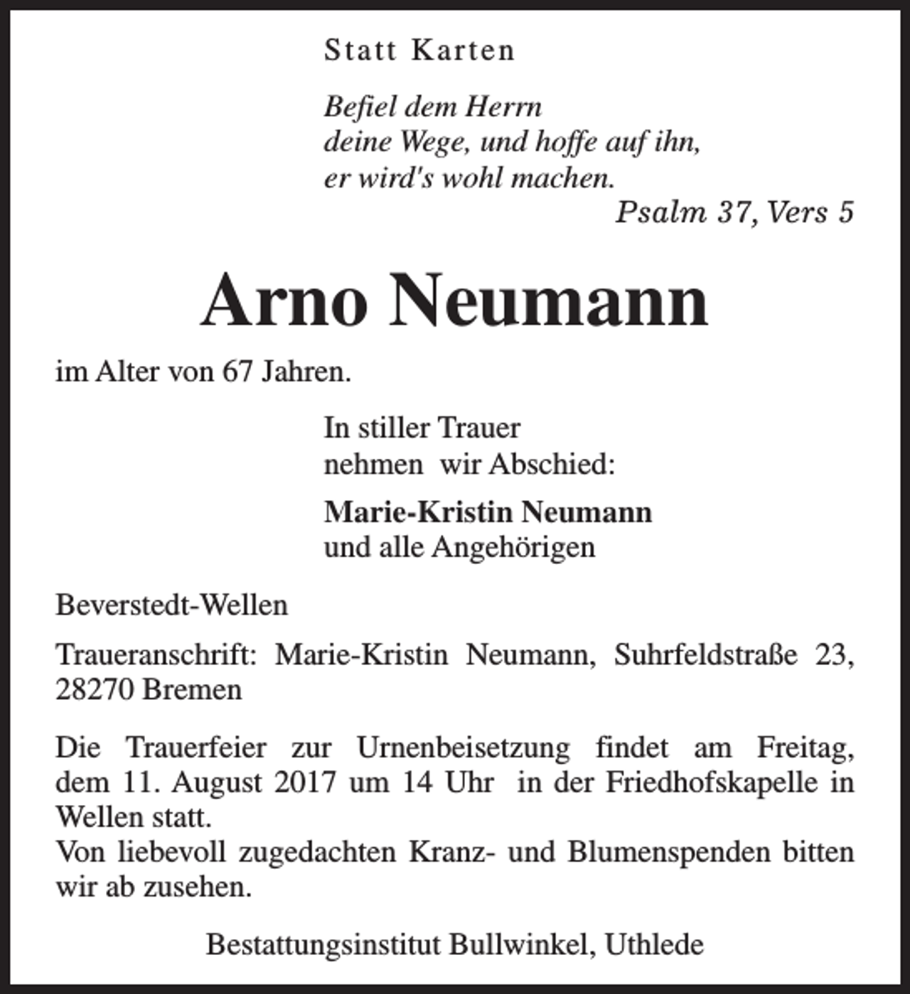 <p>Statt Karten<br />Befiel dem Herrn<br />deine Wege, und hoffe auf ihn,<br />er wird's wohl machen.<br />Psalm 37, Vers 5</p><p>Arno Neumann</p><p>im Alter von 67 Jahren.</p><p>In stiller Trauer<br />nehmen wir Abschied:<br />Marie-Kristin Neumann<br />und alle Angehörigen<br />Beverstedt-Wellen<br />Traueranschrift: Marie-Kristin Neumann, Suhrfeldstraße 23,<br />28270 Bremen<br />Die Trauerfeier zur Urnenbeisetzung findet am Freitag,<br />dem 11. August 2017 um 14 Uhr in der Friedhofskapelle in<br />Wellen statt.<br />Von liebevoll zugedachten Kranz- und Blumenspenden bitten<br />wir ab zusehen.<br />Bestattungsinstitut Bullwinkel, Uthlede</p>