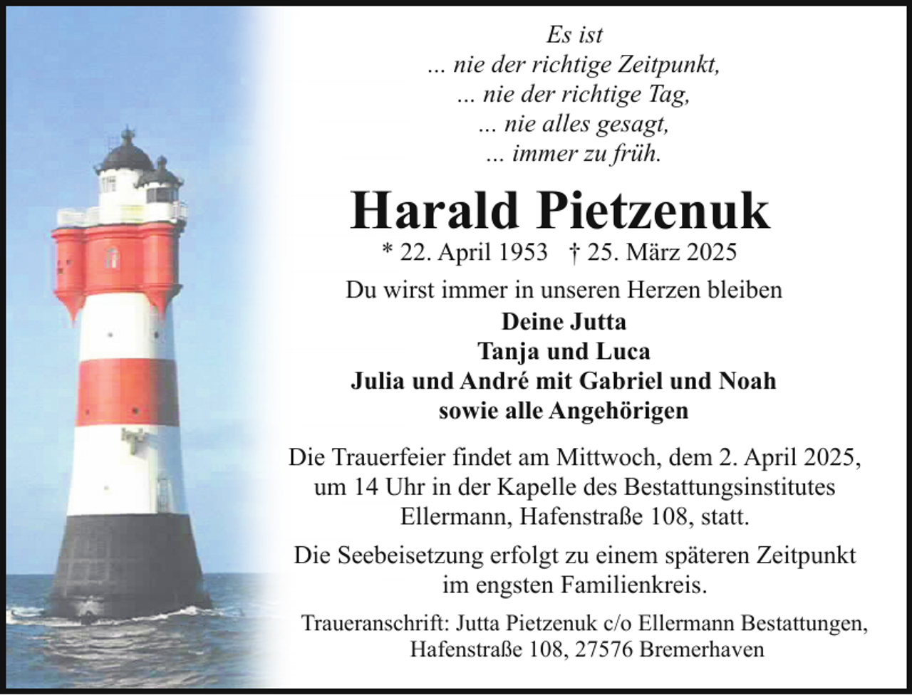 <p>Es ist<br />... nie der richtige Zeitpunkt,<br />... nie der richtige Tag,<br />... nie alles gesagt,<br />... immer zu früh.</p><p>Harald Pietzenuk</p><p>* 22. April 1953 † 25. März 2025<br />Du wirst immer in unseren Herzen bleiben<br />Deine Jutta<br />Tanja und Luca<br />Julia und André mit Gabriel und Noah<br />sowie alle Angehörigen<br />Die Trauerfeier findet am Mittwoch, dem 2. April 2025,<br />um 14 Uhr in der Kapelle des Bestattungsinstitutes<br />Ellermann, Hafenstraße 108, statt.<br />Die Seebeisetzung erfolgt zu einem späteren Zeitpunkt<br />im engsten Familienkreis.<br />Traueranschrift: Jutta Pietzenuk c/o Ellermann Bestattungen,<br />Hafenstraße 108, 27576 Bremerhaven</p>