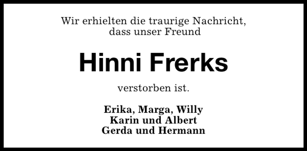 <p>Wir erhielten die traurige Nachricht,<br />dass unser Freund</p>
<p>Hinni Frerks<br />verstorben ist.<br />Erika, Marga, Willy<br />Karin und Albert<br />Gerda und Hermann</p>