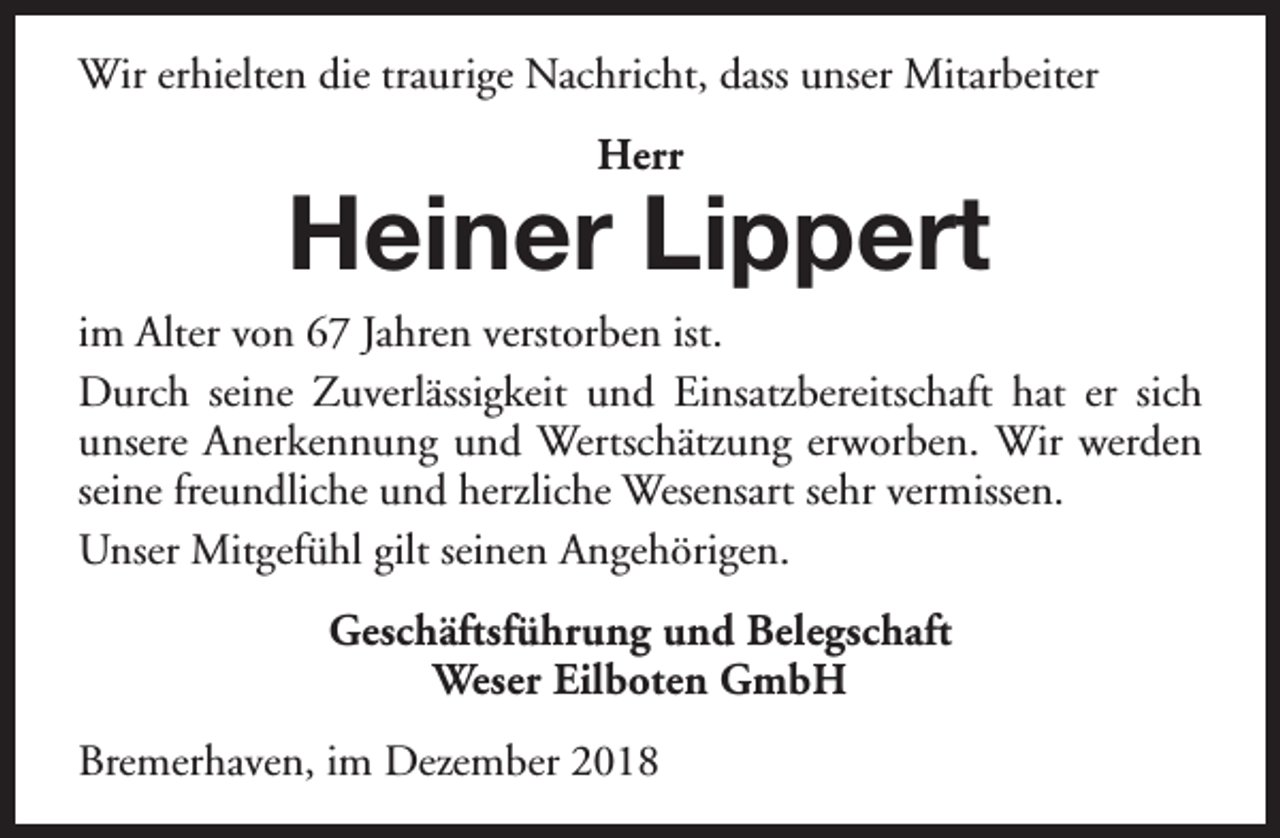 <p>Wir erhielten die traurige Nachricht, dass unser Mitarbeiter<br />Herr</p>
<p>Heiner Lippert</p>
<p>im Alter von 67 Jahren verstorben ist.<br />Durch seine Zuverlässigkeit und Einsatzbereitschaft hat er sich<br />unsere Anerkennung und Wertschätzung erworben. Wir werden<br />seine freundliche und herzliche Wesensart sehr vermissen.<br />Unser Mitgefühl gilt seinen Angehörigen.<br />Geschäftsführung und Belegschaft<br />Weser Eilboten GmbH<br />Bremerhaven, im Dezember 2018</p>