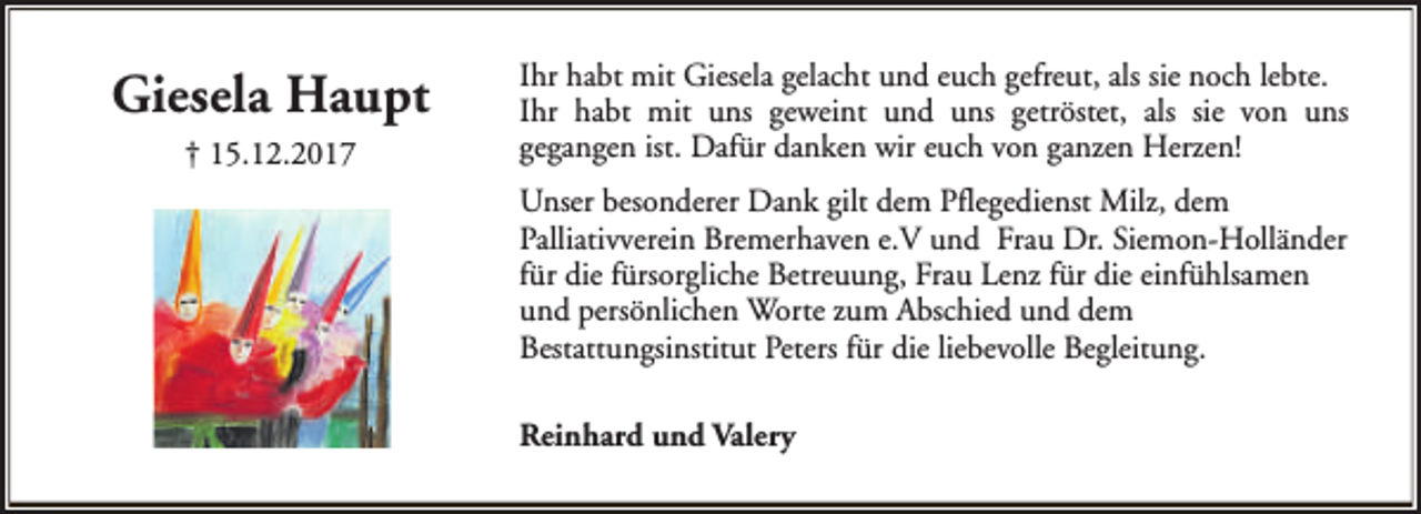 <p>Giesela Haupt<br />† 15.12.2017</p><p>Ihr habt mit Giesela gelacht und euch gefreut, als sie noch lebte.<br />Ihr habt mit uns geweint und uns getröstet, als sie von uns<br />gegangen ist. Dafür danken wir euch von ganzen Herzen!<br />Unser besonderer Dank gilt dem Pflegedienst Milz, dem<br />Palliativverein Bremerhaven e.V und Frau Dr. Siemon-Holländer<br />für die fürsorgliche Betreuung, Frau Lenz für die einfühlsamen<br />und persönlichen Worte zum Abschied und dem<br />Bestattungsinstitut Peters für die liebevolle Begleitung.<br />Reinhard und Valery</p>