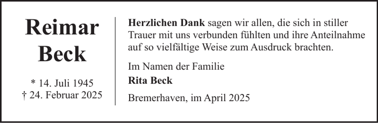 <p>Reimar<br />Beck<br />* 14. Juli 1945<br />† 24. Februar 2025</p><p>Herzlichen Dank sagen wir allen, die sich in stiller<br />Trauer mit uns verbunden fühlten und ihre Anteilnahme<br />auf so vielfältige Weise zum Ausdruck brachten.<br />Im Namen der Familie<br />Rita Beck<br />Bremerhaven, im April 2025</p>
