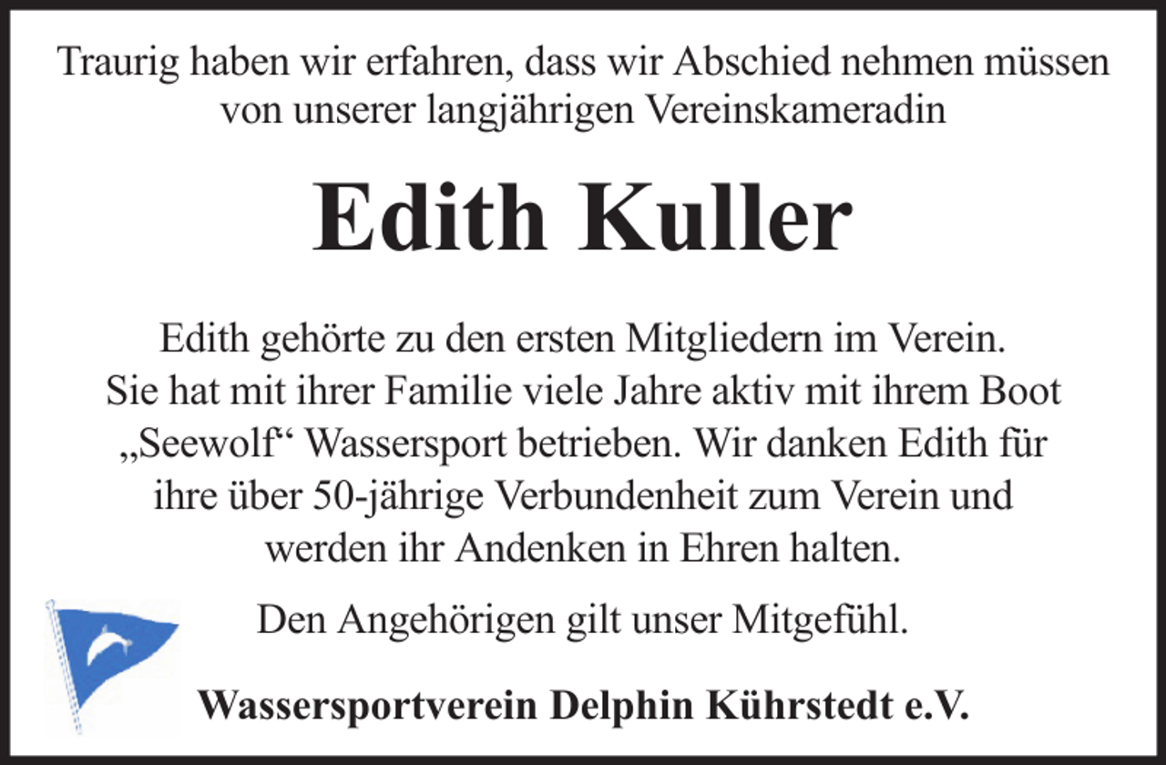 <p>Traurig haben wir erfahren, dass wir Abschied nehmen müssen<br />von unserer langjährigen Vereinskameradin</p><p>Edith Kuller<br />Edith gehörte zu den ersten Mitgliedern im Verein.<br />Sie hat mit ihrer Familie viele Jahre aktiv mit ihrem Boot<br />„Seewolf“ Wassersport betrieben. Wir danken Edith für<br />ihre über 50-jährige Verbundenheit zum Verein und<br />werden ihr Andenken in Ehren halten.<br />Den Angehörigen gilt unser Mitgefühl.<br />Wassersportverein Delphin Kührstedt e.V.</p>