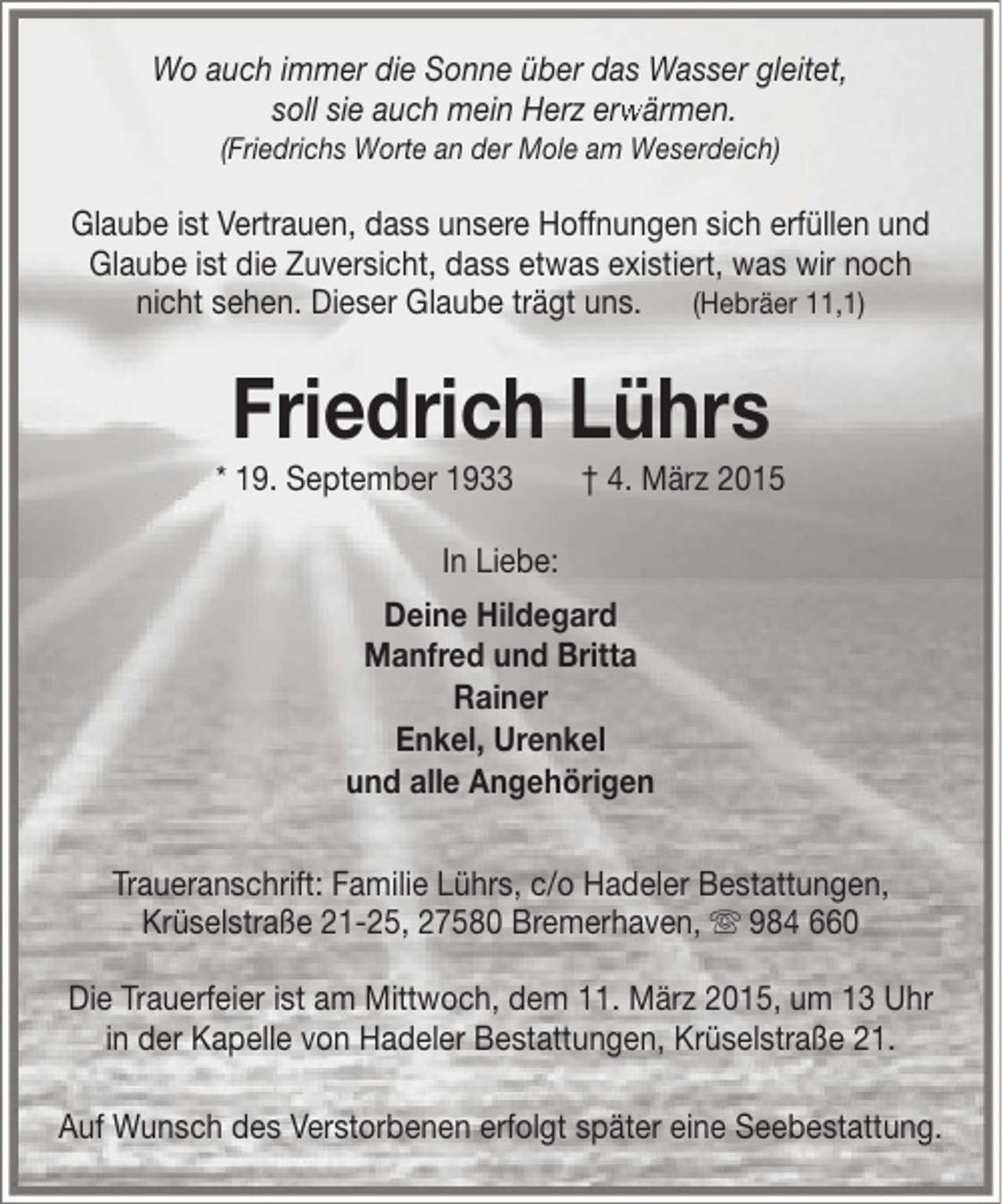 <p>Wo auch immer die Sonne über das Wasser gleitet,<br />soll sie auch mein Herz erwärmen.<br />rw<br />(Friedrichs Worte an der Mole am Weserdeich)</p><p>Glaube ist Vertrauen, dass unsere Hoffnungen sich erfüllen und<br />Glaube ist die Zuversicht, dass etwas existiert, was wir noch<br />nicht sehen. Dieser Glaube trägt uns. (Hebräer 11,1)</p><p>Friedrich Lührs</p><p>* 19. September 1933</p><p>† 4. März 2015</p><p>In Liebe:<br />Deine Hildegard<br />Manfred und Britta<br />Rainer<br />Enkel, Urenkel<br />und alle Angehörigen<br />Traueranschrift: Familie Lührs, c/o Hadeler Bestattungen,<br />Krüselstraße 21-25, 27580 Bremerhaven,  984 660<br />Die Trauerfeier ist am Mittwoch, dem 11. März 2015, um 13 Uhr<br />in der Kapelle von Hadeler Bestattungen, Krüselstraße 21.<br />Auf Wunsch des Verstorbenen erfolgt später eine Seebestattung.</p>