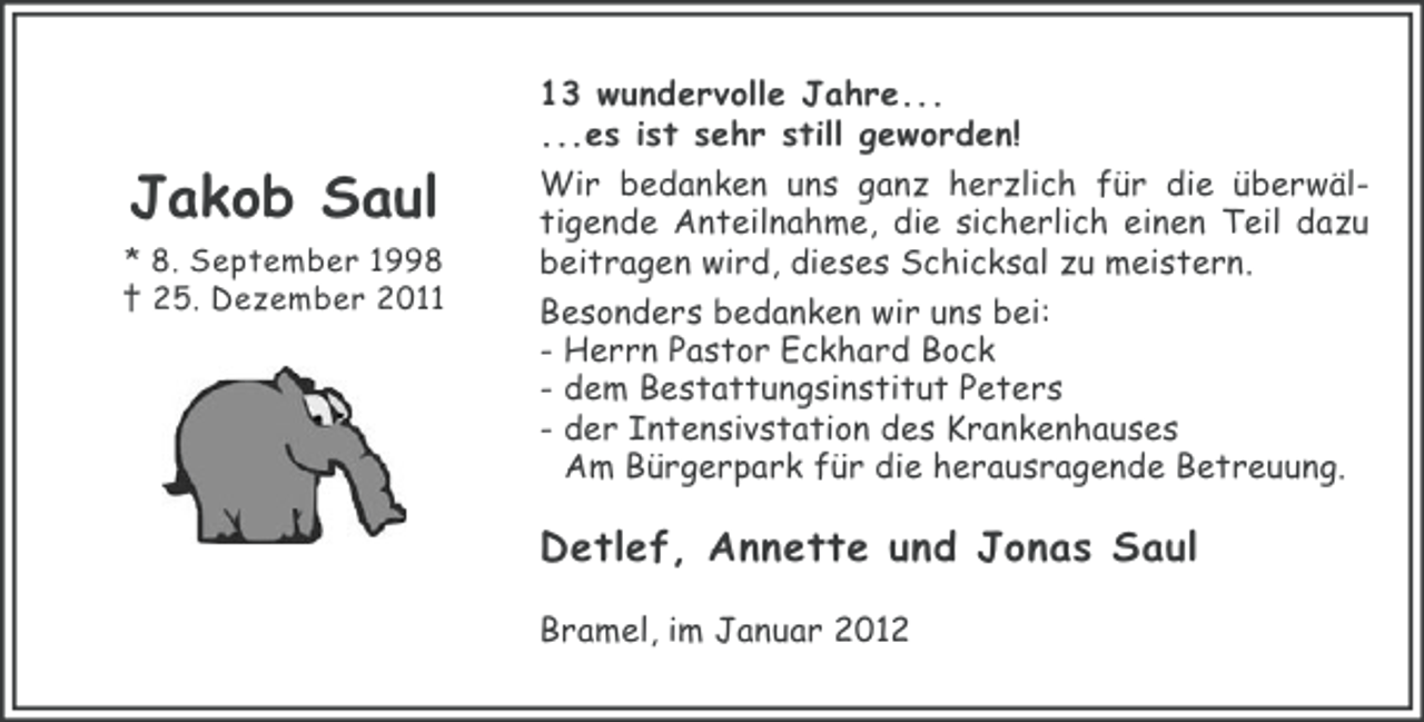 <p>Jakob Saul<br />* 8. September 1998<br />† 25. Dezember 2013 wundervolle Jahre...<br />...es ist sehr still geworden!<br />Wir bedanken uns ganz herzlich für die überwältigende Anteilnahme, die sicherlich einen Teil dazu<br />beitragen wird, dieses Schicksal zu meistern.<br />Besonders bedanken wir uns bei:<br />- Herrn Pastor Eckhard Bock<br />- dem Bestattungsinstitut Peters<br />- der Intensivstation des Krankenhauses<br />Am Bürgerpark für die herausragende Betreuung.</p><p>Detlef, Annette und Jonas Saul<br />Bramel, im Januar 2012</p>