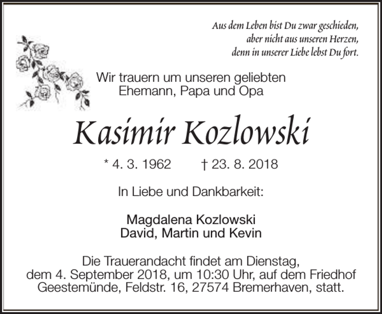 <p>Aus dem Leben bist Du zwar geschieden,<br />aber nicht aus unseren Herzen,<br />denn in unserer Liebe lebst Du fort.<br />Wir trauern um unseren geliebten<br />Ehemann, Papa und Opa</p><p>Kasimir Kozlowski<br />* 4. 3. 1962</p><p>† 23. 8. 2018</p><p>In Liebe und Dankbarkeit:<br />Magdalena Kozlowski<br />David, Martin und Kevin<br />Die Trauerandacht findet am Dienstag,<br />dem 4. September 2018, um 10:30 Uhr, auf dem Friedhof<br />Geestemünde, Feldstr. 16, 27574 Bremerhaven, statt.</p>