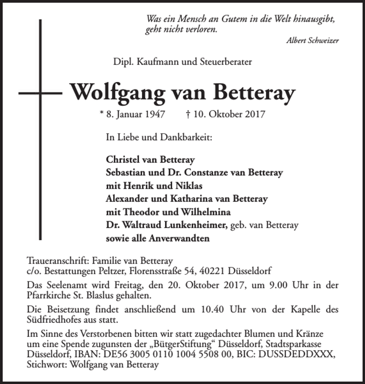 <p>Was ein Mensch an Gutem in die Welt hinausgibt,<br />geht nicht verloren.</p><p>Albert Schweizer</p><p>Dipl. Kaufmann und Steuerberater</p><p>Wolfgang van Betteray<br />* 8. Januar 1947</p><p>† 10. Oktober 2017</p><p>In Liebe und Dankbarkeit:<br />Christel van Betteray<br />Sebastian und Dr. Constanze van Betteray<br />mit Henrik und Niklas<br />Alexander und Katharina van Betteray<br />mit Theodor und Wilhelmina<br />Dr. Waltraud Lunkenheimer, geb. van Betteray<br />sowie alle Anverwandten<br />Traueranschrift: Familie van Betteray<br />c/o. Bestattungen Peltzer, Florensstraße 54, 40221 Düsseldorf<br />Das Seelenamt wird Freitag, den 20. Oktober 2017, um 9.00 Uhr in der<br />Pfarrkirche St. Blaslus gehalten.<br />Die Beisetzung findet anschließend um 10.40 Uhr von der Kapelle des<br />Südfriedhofes aus statt.<br />Im Sinne des Verstorbenen bitten wir statt zugedachter Blumen und Kränze<br />um eine Spende zugunsten der „BütgerStiftung“ Düsseldorf, Stadtsparkasse<br />Düsseldorf, IBAN: DE56 3005 0104 5508 00, BIC: DUSSDEDDXXX,<br />Stichwort: Wolfgang van Betteray</p>