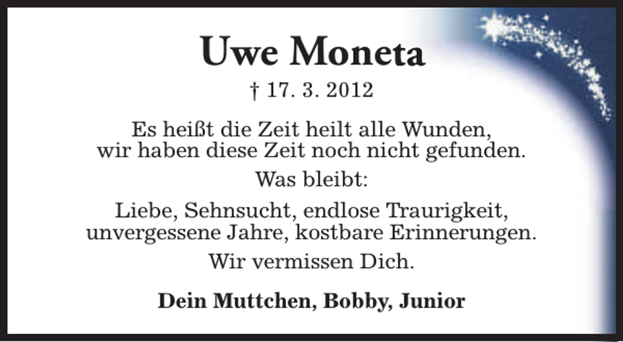 <p>Uwe Monetta<br />† 17. 3. 2012</p><p>Es heißt die Zeit heilt alle Wunden,<br />wir haben diese Zeit noch nicht gefunden.<br />Was bleibt:<br />Liebe, Sehnsucht, endlose Traurigkeit,<br />unvergessene Jahre, kostbare Erinnerungen.<br />Wir vermissen Dich.<br />Dein Muttchen, Bobby, Junior</p>
