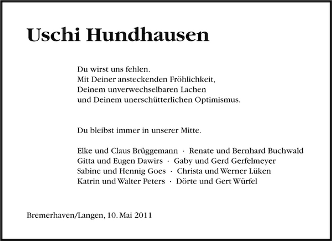 <p>Uschi Hundhausen<br />Du wirst uns fehlen. Mit Deiner ansteckenden Fröhlichkeit, Deinem unverwechselbaren Lachen und Deinem unerschütterlichen Optimismus.</p><p>Du bleibst immer in unserer Mitte. Elke und Claus Brüggemann · Renate und Bernhard Buchwald Gitta und Eugen Dawirs · Gaby und Gerd Gerfelmeyer Sabine und Hennig Goes · Christa und Werner Lüken Katrin und Walter Peters · Dörte und Gert Würfel</p><p>Bremerhaven/Langen, 10. Mai 2011</p>