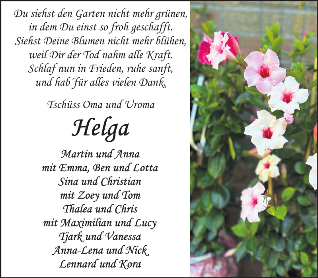 <p>Du siehst den Garten nicht mehr grünen,<br />in dem Du einst so froh geschafft.<br />Siehst Deine Blumen nicht mehr blühen,<br />weil Dir der Tod nahm alle Kraft.<br />Schlaf nun in Frieden, ruhe sanft,<br />und hab´für alles vielen Dank.<br />Tschüss Oma und Uroma</p>