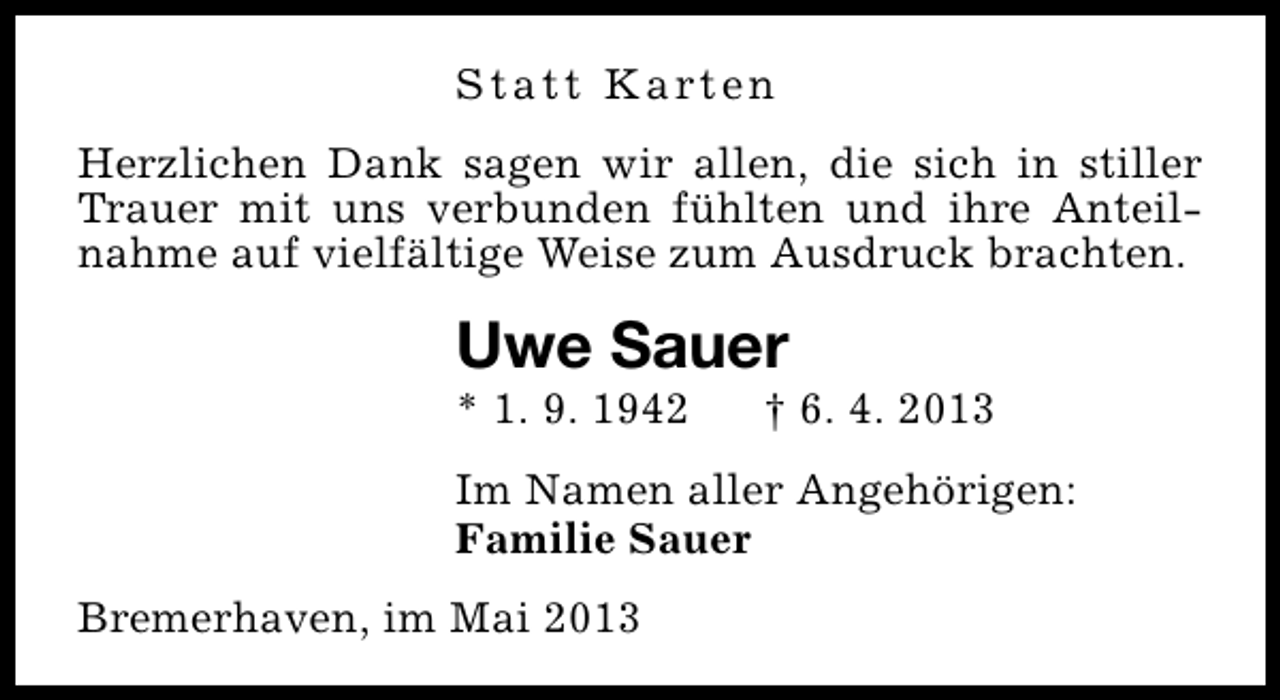 <p>S t a t t K a rt e n<br />Herzlichen Dank sagen wir allen, die sich in stiller<br />Trauer mit uns verbunden fühlten und ihre Anteilnahme auf vielfältige Weise zum Ausdruck brachten.</p><p>Uwe Sauer</p><p>* 1. 9. 1942</p><p>† 6. 4. 2013</p><p>Im Namen aller Angehörigen:<br />Familie Sauer<br />Bremerhaven, im Mai 2013</p>