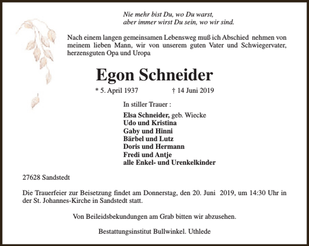 <p>Nie mehr bist Du, wo Du warst,<br />aber immer wirst Du sein, wo wir sind.<br />Nach einem langen gemeinsamen Lebensweg muß ich Abschied nehmen von<br />meinem lieben Mann, wir von unserem guten Vater und Schwiegervater,<br />herzensguten Opa und Uropa</p><p>Egon Schneider</p><p>* 5. April 1937</p><p>† 14 Juni 2019</p><p>In stiller Trauer :<br />Elsa Schneider, geb. Wiecke<br />Udo und Kristina<br />Gaby und Hinni<br />Bärbel und Lutz<br />Doris und Hermann<br />Fredi und Antje<br />alle Enkel- und Urenkelkinder<br />27628 Sandstedt<br />Die Trauerfeier zur Beisetzung findet am Donnerstag, den 20. Juni 2019, um 14:30 Uhr in<br />der St. Johannes-Kirche in Sandstedt statt.<br />Von Beileidsbekundungen am Grab bitten wir abzusehen.<br />Bestattungsinstitut Bullwinkel. Uthlede</p>