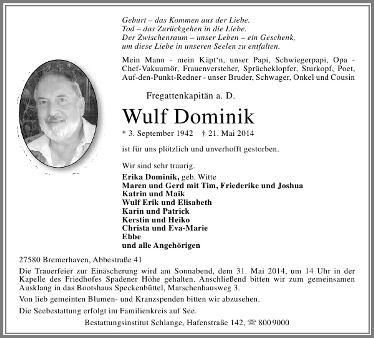 <p>Geburt – das Kommen aus der Liebe.<br />Tod – das Zurückgehen in die Liebe.<br />Der Zwischenraum – unser Leben – ein Geschenk,<br />um diese Liebe in unseren Seelen zu entfalten.<br />Mein Mann - mein Käpt‘n, unser Papi, Schwiegerpapi, Opa Chef-Vakuumör, Frauenversteher, Sprücheklopfer, Sturkopf, Poet,<br />Auf-den-Punkt-Redner - unser Bruder, Schwager, Onkel und Cousin</p><p>Fregattenkapitän a. D.</p><p>Wulf Dominik<br />* 3. September 1942</p><p>† 21. Mai 2014</p><p>ist für uns plötzlich und unverhofft gestorben.<br />Wir sind sehr traurig.<br />Erika Dominik, geb. Witte<br />Maren und Gerd mit Tim, Friederike und Joshua<br />Katrin und Maik<br />Wulf Erik und Elisabeth<br />Karin und Patrick<br />Kerstin und Heiko<br />Christa und Eva-Marie<br />Ebbe<br />und alle Angehörigen<br />27580 Bremerhaven, Abbestraße 41<br />Die Trauerfeier zur Einäscherung wird am Sonnabend, dem 31. Mai 2014, um 14 Uhr in der<br />Kapelle des Friedhofes Spadener Höhe gehalten. Anschließend bitten wir zum gemeinsamen<br />Ausklang in das Bootshaus Speckenbüttel, Marschenhausweg 3.<br />Von lieb gemeinten Blumen- und Kranzspenden bitten wir abzusehen.<br />Die Seebestattung erfolgt im Familienkreis auf See.<br />Bestattungsinstitut Schlange, Hafenstraße 142,  800 9000</p>