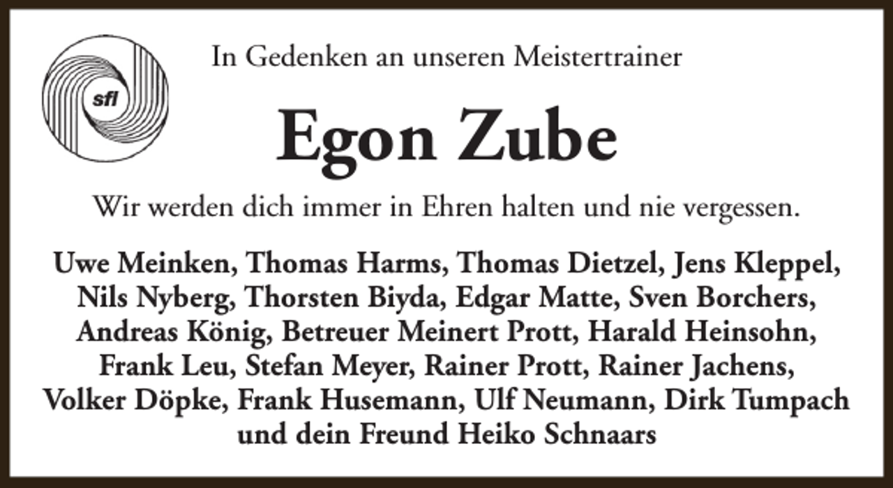 <p>In Gedenken an unseren Meistertrainer</p><p>Egon Zube<br />Wir werden dich immer in Ehren halten und nie vergessen.<br />Uwe Meinken, Thomas Harms, Thomas Dietzel, Jens Kleppel,<br />Nils Nyberg, Thorsten Biyda, Edgar Matte, Sven Borchers,<br />Andreas König, Betreuer Meinert Prott, Harald Heinsohn,<br />Frank Leu, Stefan Meyer, Rainer Prott, Rainer Jachens,<br />Volker Döpke, Frank Husemann, Ulf Neumann, Dirk Tumpach<br />und dein Freund Heiko Schnaars</p>