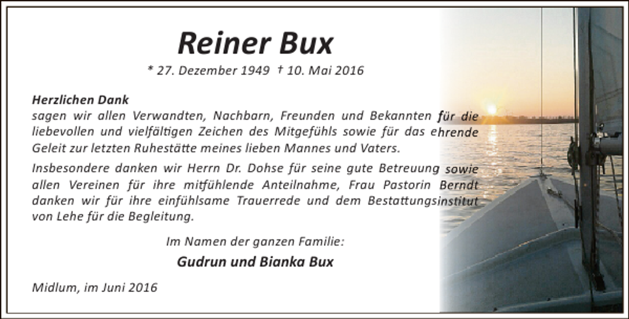 <p>Reiner Bux</p><p>* 27. Dezember 1949 † 10. Mai 2016<br />Herzlichen Dank<br />sagen wir allen Verwandten, Nachbarn, Freunden und Bekannten für die<br />liebevollen und vielfältigen Zeichen des Mitgefühls sowie für das ehrende<br />Geleit zur letzten Ruhestätte meines lieben Mannes und Vaters.<br />g<br />Insbesondere danken wir Herrn Dr. Dohse für seine gute Betreuung sowie<br />allen Vereinen für ihre mitfühlende Anteilnahme, Frau Pastorin Berndt<br />danken wir für ihre einfühlsame Trauerrede und dem Bestattungsinstitut<br />von Lehe für die Begleitung.<br />Im Namen der ganzen Familie:</p><p>Gudrun und Bianka Bux<br />Midlum, im Juni 2016</p>