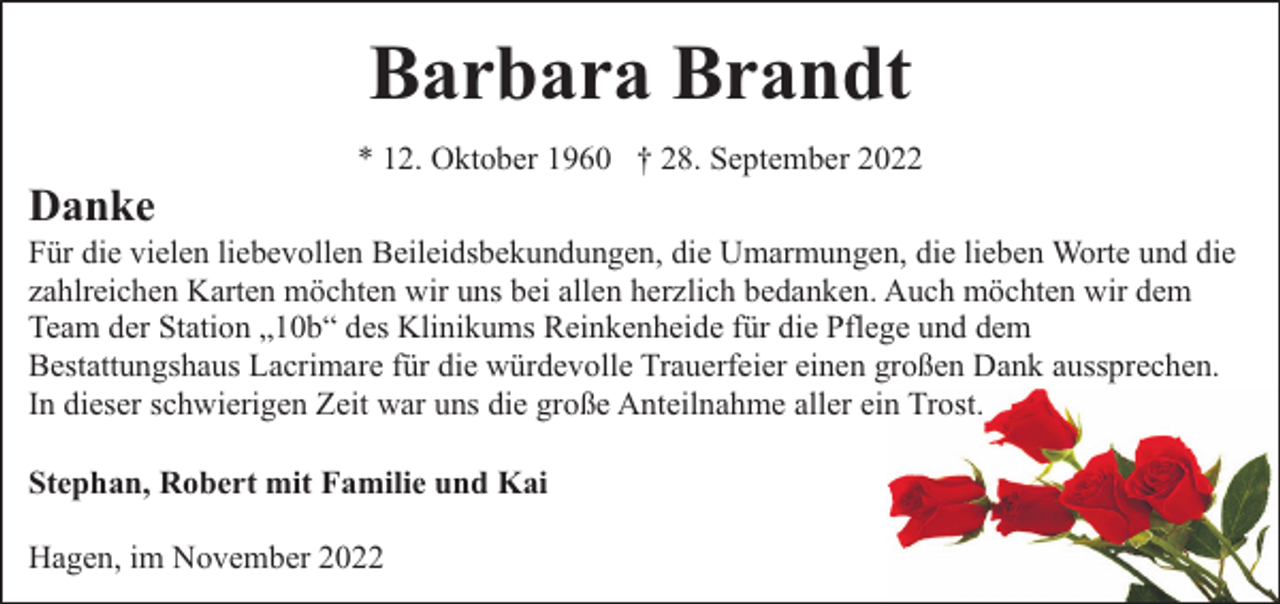<p>Barbara Brandt<br />Danke</p><p>* 12. Oktober 1960 † 28. September 2022</p><p>Für die vielen liebevollen Beileidsbekundungen, die Umarmungen, die lieben Worte und die<br />zahlreichen Karten möchten wir uns bei allen herzlich bedanken. Auch möchten wir dem<br />Team der Station „10b“ des Klinikums Reinkenheide für die Pflege und dem<br />Bestattungshaus Lacrimare für die würdevolle Trauerfeier einen großen Dank aussprechen.<br />In dieser schwierigen Zeit war uns die große Anteilnahme aller ein Trost.<br />Stephan, Robert mit Familie und Kai<br />Hagen, im November 2022</p>
