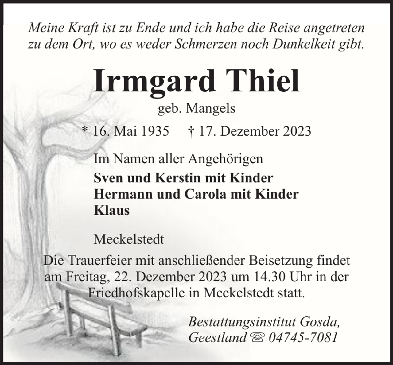<p>Meine Kraft ist zu Ende und ich habe die Reise angetreten<br />zu dem Ort, wo es weder Schmerzen noch Dunkelkeit gibt.</p><p>Irmgard Thiel<br />geb. Mangels</p><p>* 16. Mai 1935</p><p>† 17. Dezember 2023</p><p>Im Namen aller Angehörigen<br />Sven und Kerstin mit Kinder<br />Hermann und Carola mit Kinder<br />Klaus<br />Meckelstedt<br />Die Trauerfeier mit anschließender Beisetzung findet<br />am Freitag, 22. Dezember 2023 um 14.30 Uhr in der<br />Friedhofskapelle in Meckelstedt statt.<br />Bestattungsinstitut Gosda,<br />Geestland 04745-7081</p>