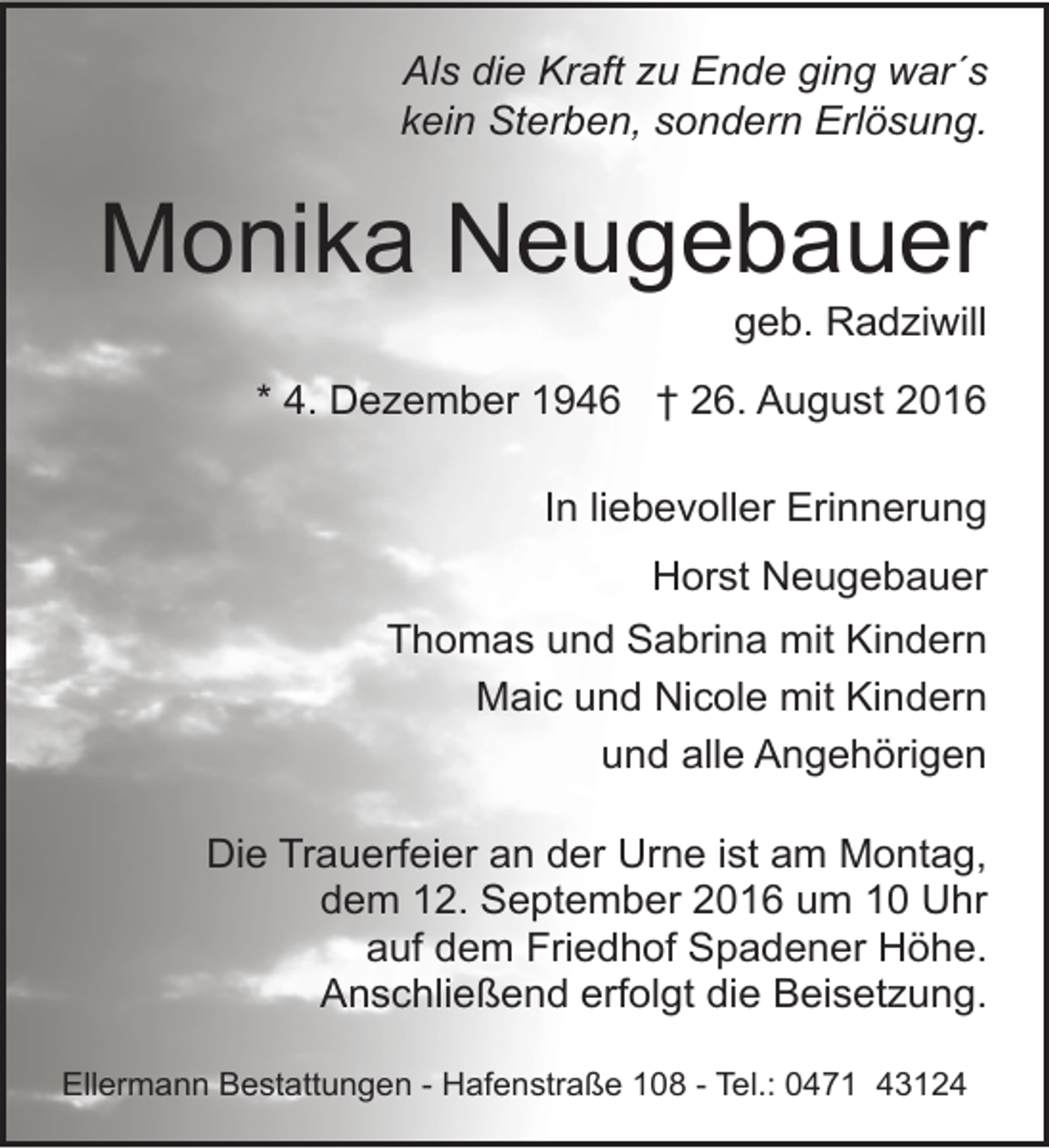 <p>Als die Kraft zu Ende ging war´s<br />kein Sterben, sondern Erlösung.</p><p>Monika Neugebauer</p><p>geb. Radziwill</p><p>* 4. Dezember 1946 † 26. August 2016<br />In liebevoller Erinnerung<br />Horst Neugebauer<br />Thomas und Sabrina mit Kindern<br />Maic und Nicole mit Kindern<br />und alle Angehörigen<br />Die Trauerfeier an der Urne ist am Montag,<br />dem 12. September 2016 um 10 Uhr<br />auf dem Friedhof Spadener Höhe.<br />Anschließend erfolgt die Beisetzung.<br />Ellermann Bestattungen - Hafenstraße 108 - Tel.: 0471 43124</p>