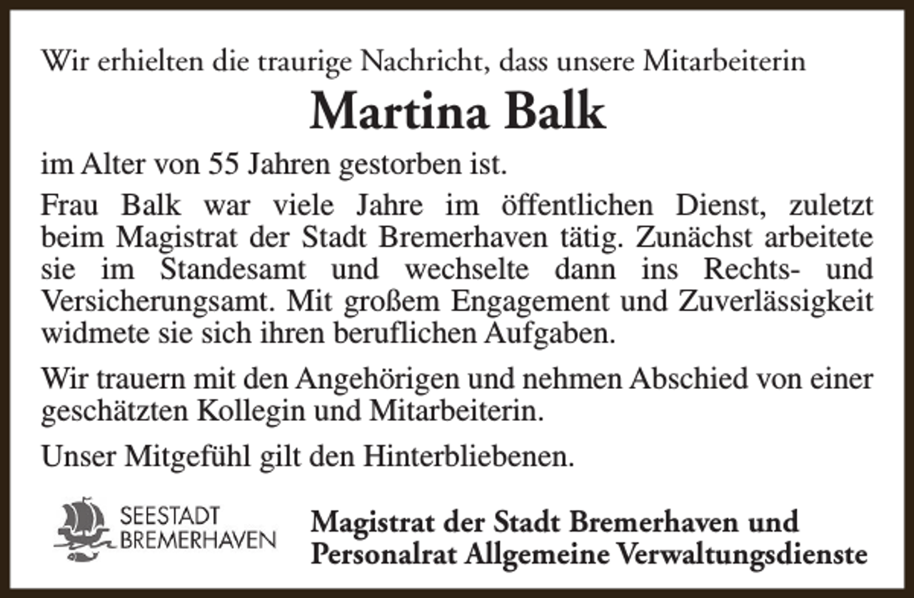 <p>Wir erhielten die traurige Nachricht, dass unsere Mitarbeiterin</p><p>Martina Balk</p><p>im Alter von 55 Jahren gestorben ist.<br />Frau Balk war viele Jahre im öffentlichen Dienst, zuletzt<br />beim Magistrat der Stadt Bremerhaven tätig. Zunächst arbeitete<br />sie im Standesamt und wechselte dann ins Rechts- und<br />Versicherungsamt. Mit großem Engagement und Zuverlässigkeit<br />widmete sie sich ihren beruflichen Aufgaben.<br />Wir trauern mit den Angehörigen und nehmen Abschied von einer<br />geschätzten Kollegin und Mitarbeiterin.<br />Unser Mitgefühl gilt den Hinterbliebenen.<br />Magistrat der Stadt Bremerhaven und<br />Personalrat Allgemeine Verwaltungsdienste</p>