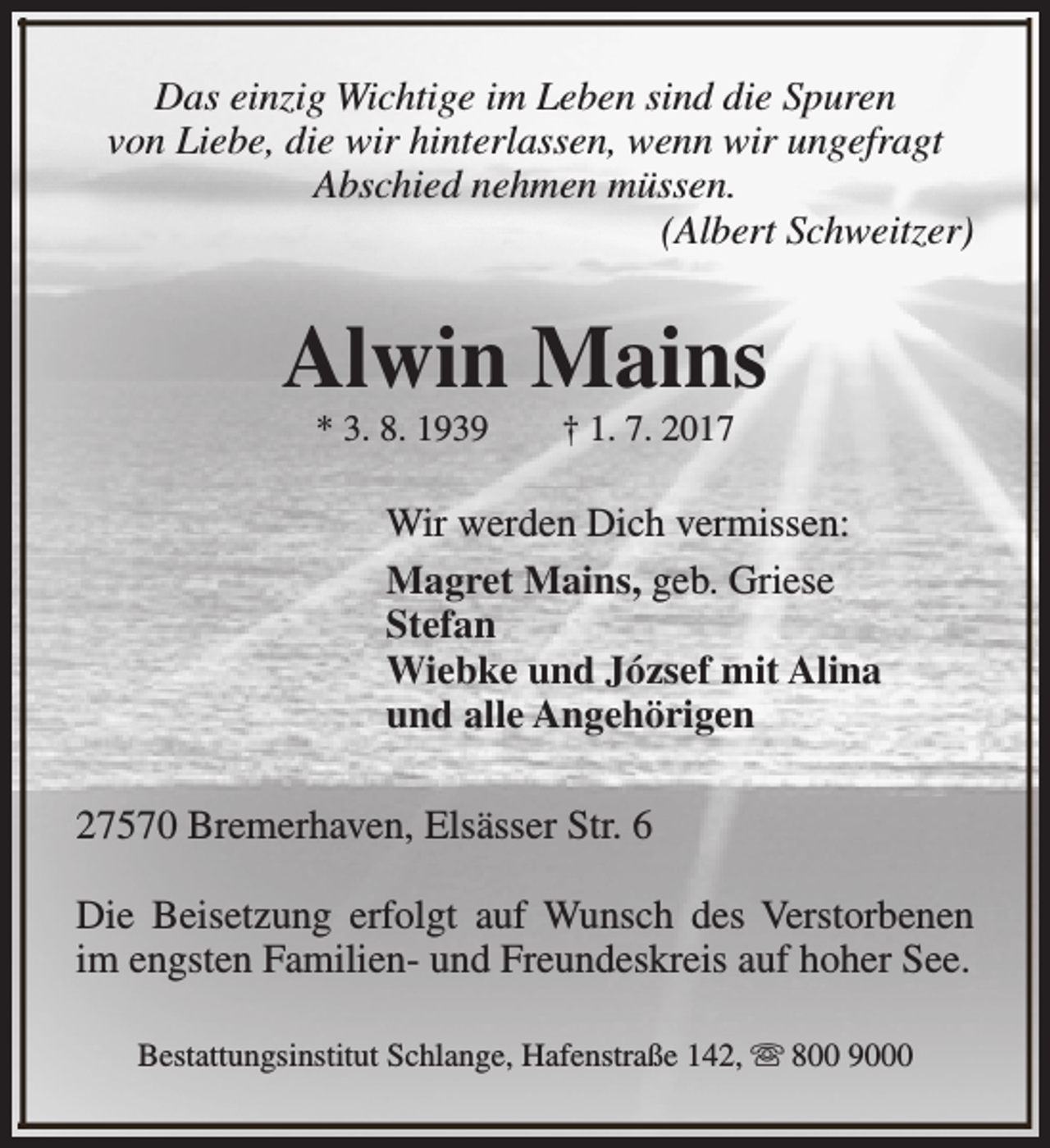 <p>Das einzig Wichtige im Leben sind die Spuren<br />von Liebe, die wir hinterlassen, wenn wir ungefragt<br />Abschied nehmen müssen.<br />(Albert Schweitzer)</p><p>Alwin Mains<br />* 3. 8. 1939</p><p>† 1. 7. 2017</p><p>Wir werden Dich vermissen:<br />Magret Mains, geb. Griese<br />Stefan<br />Wiebke und József mit Alina<br />und alle Angehörigen<br />27570 Bremerhaven, Elsässer Str. 6<br />Die Beisetzung erfolgt auf Wunsch des Verstorbenen<br />im engsten Familien- und Freundeskreis auf hoher See.<br />Bestattungsinstitut Schlange, Hafenstraße 142, s 800 9000</p>