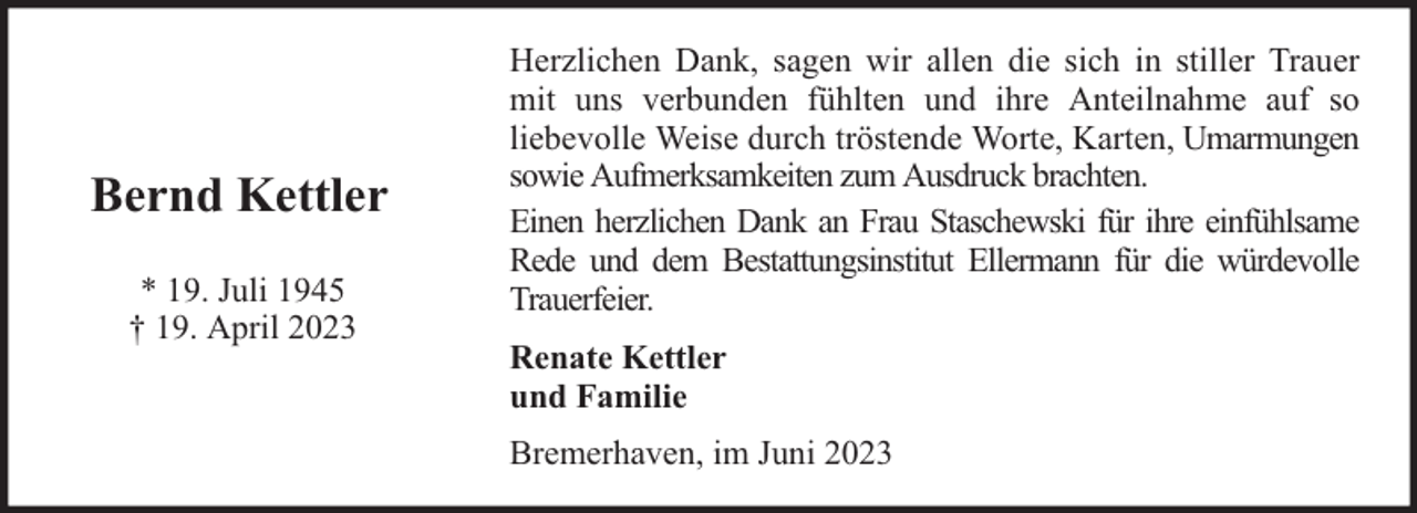 <p>Bernd Kettler<br />* 19. Juli 1945<br />† 19. April 2023</p><p>Herzlichen Dank, sagen wir allen die sich in stiller Trauer<br />mit uns verbunden fühlten und ihre Anteilnahme auf so<br />liebevolle Weise durch tröstende Worte, Karten, Umarmungen<br />sowie Aufmerksamkeiten zum Ausdruck brachten.<br />Einen herzlichen Dank an Frau Staschewski für ihre einfühlsame<br />Rede und dem Bestattungsinstitut Ellermann für die würdevolle<br />Trauerfeier.<br />Renate Kettler<br />und Familie<br />Bremerhaven, im Juni 2023</p>