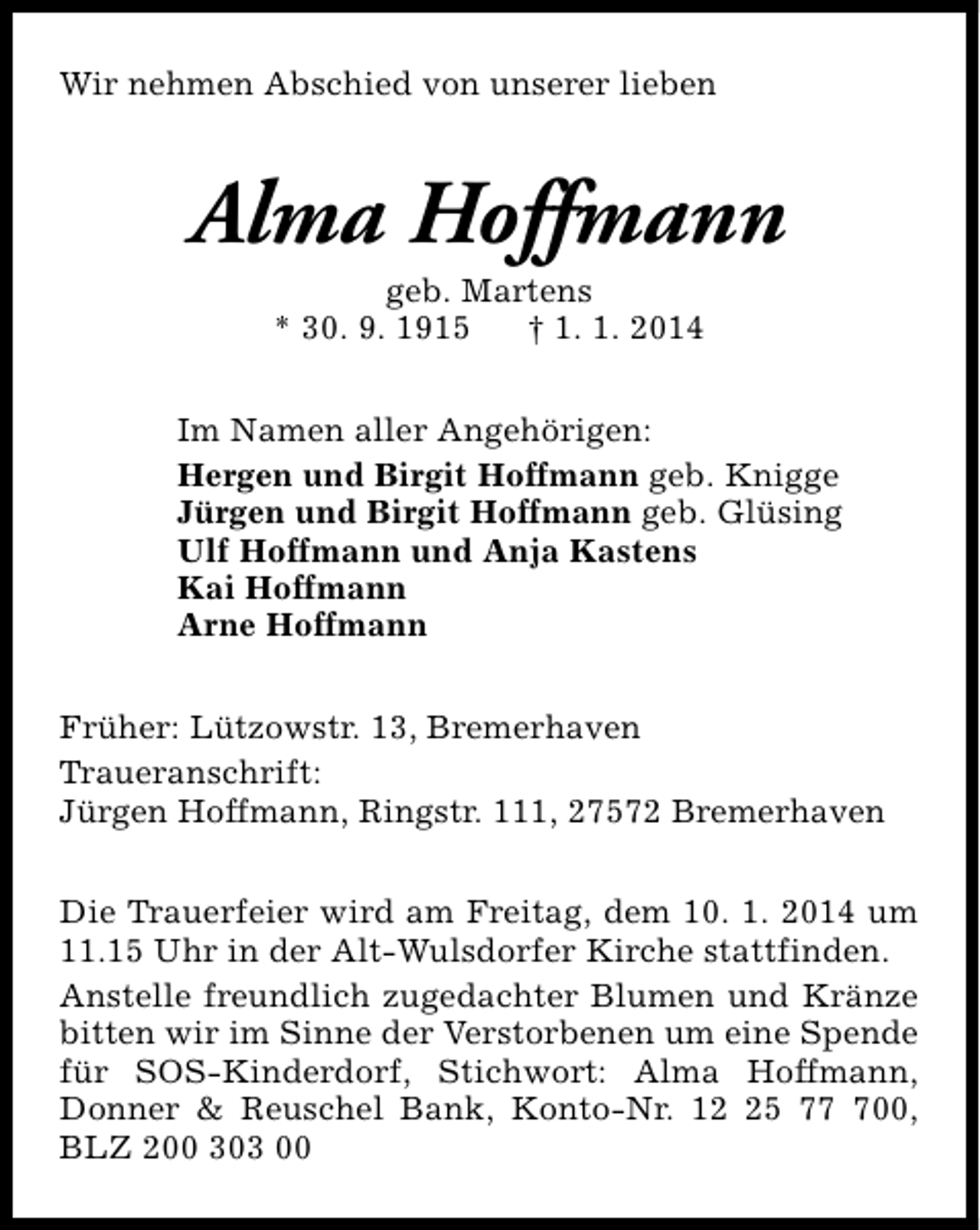 <p>Wir nehmen Abschied von unserer lieben</p><p>Alma Hoffmann<br />geb. Martens<br />* 30. 9. 1915<br />† 1. 1. 2014</p><p>Im Namen aller Angehörigen:<br />Hergen und Birgit Hoffmann geb. Knigge<br />Jürgen und Birgit Hoffmann geb. Glüsing<br />Ulf Hoffmann und Anja Kastens<br />Kai Hoffmann<br />Arne Hoffmann<br />Früher: Lützowstr. 13, Bremerhaven<br />Traueranschrift:<br />Jürgen Hoffmann, Ringstr. 111, 27572 Bremerhaven<br />Die Trauerfeier wird am Freitag, dem 10. 1. 2014 um<br />11.15 Uhr in der Alt-Wulsdorfer Kirche stattfinden.<br />Anstelle freundlich zugedachter Blumen und Kränze<br />bitten wir im Sinne der Verstorbenen um eine Spende<br />für SOS-Kinderdorf, Stichwort: Alma Hoffmann,<br />Donner &amp; Reuschel Bank, Konto-Nr. 15 700,<br />BLZ 200 303 00</p>