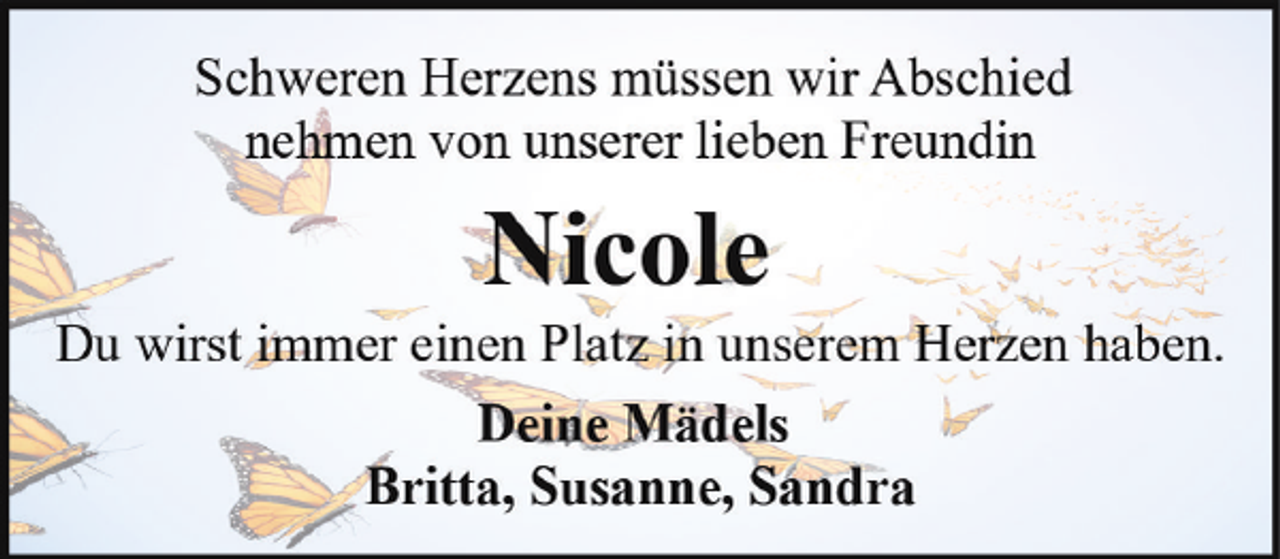 <p>Schweren Herzens müssen wir Abschied<br />nehmen von unserer lieben Freundin</p><p>Nicole</p><p>Du wirst immer einen Platz in unserem Herzen haben.<br />Deine Mädels<br />Britta, Susanne, Sandra</p>