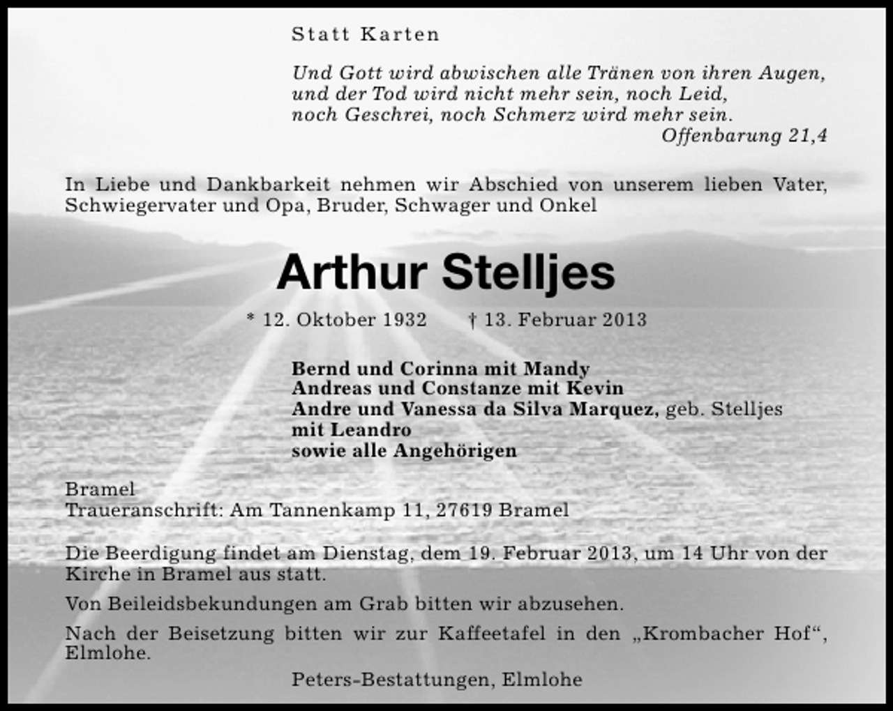 <p>S t a t t K a rt e n<br />Und Gott wird abwischen alle Tränen von ihren Augen,<br />und der Tod wird nicht mehr sein, noch Leid,<br />noch Geschrei, noch Schmerz wird mehr sein.<br />Offenbarung 21,4<br />In Liebe und Dankbarkeit nehmen wir Abschied von unserem lieben Vater,<br />Schwiegervater und Opa, Bruder, Schwager und Onkel</p><p>Arthur Stelljes</p><p>* 12. Oktober 1932</p><p>† 13. Februar 2013</p><p>Bernd und Corinna mit Mandy<br />Andreas und Constanze mit Kevin<br />Andre und Vanessa da Silva Marquez, geb. Stelljes<br />mit Leandro<br />sowie alle Angehörigen<br />Bramel<br />Traueranschrift: Am Tannenkamp 11, 27619 Bramel<br />Die Beerdigung findet am Dienstag, dem 19. Februar 2013, um 14 Uhr von der<br />Kirche in Bramel aus statt.<br />Von Beileidsbekundungen am Grab bitten wir abzusehen.<br />Nach der Beisetzung bitten wir zur Kaffeetafel in den „Krombacher Hof“,<br />Elmlohe.<br />Peters-Bestattungen, Elmlohe</p>