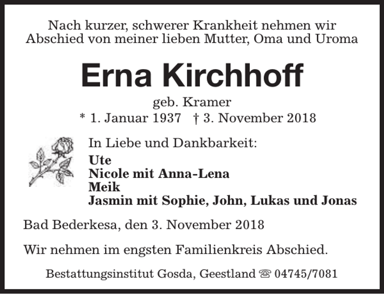 <p>Nach kurzer, schwerer Krankheit nehmen wir<br />Abschied von meiner lieben Mutter, Oma und Uroma</p><p>Erna Kirchhoff</p><p>geb. Kramer<br />* 1. Januar 1937 † 3. November 2018<br />In Liebe und Dankbarkeit:<br />Ute<br />Nicole mit Anna-Lena<br />Meik<br />Jasmin mit Sophie, John, Lukas und Jonas<br />Bad Bederkesa, den 3. November 2018<br />Wir nehmen im engsten Familienkreis Abschied.<br />Bestattungsinstitut Gosda, Geestland s 04745/7081</p>