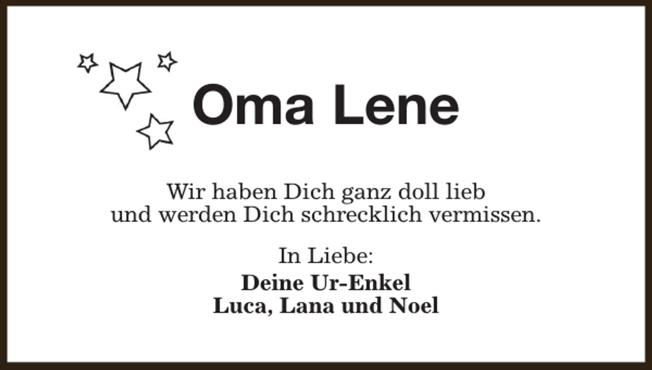 <p>Oma Lene<br />Wir haben Dich ganz doll lieb<br />und werden Dich schrecklich vermissen.<br />In Liebe:<br />Deine Ur-Enkel<br />Luca, Lana und Noel</p>