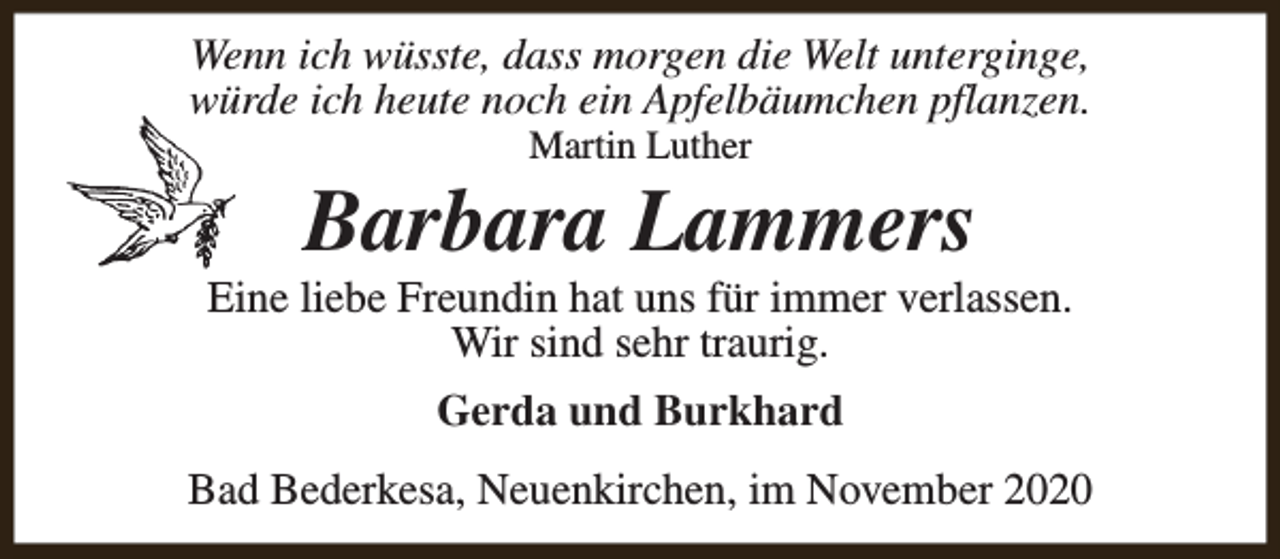 <p>Wenn ich wüsste, dass morgen die Welt unterginge,<br />würde ich heute noch ein Apfelbäumchen pflanzen.<br />Martin Luther</p><p>Barbara Lammers</p><p>Eine liebe Freundin hat uns für immer verlassen.<br />Wir sind sehr traurig.<br />Gerda und Burkhard<br />Bad Bederkesa, Neuenkirchen, im November 2020</p>
